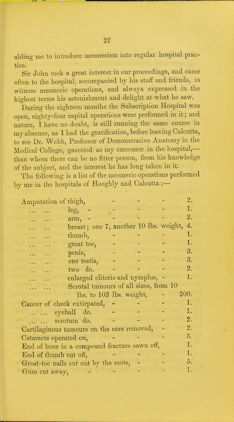 atling me to introduce mesmerism into regular hospital prac- tice. Sir Jolm took a great interest in om- proceedings, and came often to the hospital, accompanied by his staff and friends, to witness mesmeric operations, and always expressed in the highest terms his astonishment and delight at what he saw. Dm'ing the eighteen months the Suhscription Hospital was open, eighty-four capital operations were performed in it; and nature, I have no doubt, is still running the same coui-se in my absence, as I had the gratification, before leaving Calcutta, to see Dr. Webb, Professor of Demonstrative Anatomy in the Medical College, gazetted as my successor in the hospital,— than whom there can be no fitter person, from his knowledge of the subject, and the interest he has long taken in it. The following is a list of the mesmeric operations performed by me in the hospitals of Hooghly and Calcutta:— Amputation of thigh, - - . - 2. leg, - - - 1. arm, - - - - 2. breast; one 7, another 10 lbs. weight, 4 thumb, - - - great toe, _ _ - penis, - one testis, - - - 3. two do. - - - 2. enlarged clitoris and nymphee, - 1. Scrotal tmnom-s of all sizes, firom 10 lbs. to 103 lbs. weight, - 200. Cancer of cheek extirpated, - - - 1. eyeball do. - - - !• scrotum do. - - - 2. Cartilaginous tumours on the ears removed, - 2. Cataracts operated on, _ - - 3. End of bone in a compound fracture sawn off, 1. End of thumb cut off, - - ~ ^• Great-toe nails cut out by the roots, - - 5. Crura cut away, - - -  ^'