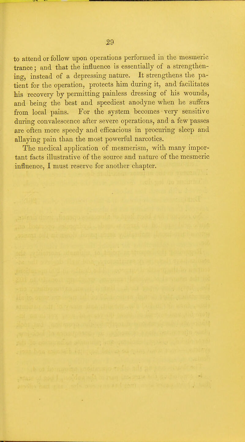 to attend or follow upon operations performed in the mesmeric trance; and that the influence is essentially of a strengthen- ing, instead of a depressing nature. It strengthens the pa- tient for the operation, protects him dming it, and facilitates his recovery by permitting painless dressing of his wounds, and being the best and speediest anodyne when he suffers from local pains. For the system becomes very sensitive during convalescence after severe operations, and a few passes are often more speedy and efficacious in procuring sleep and allaying pain than the most powerful narcotics. The medical application of mesmerism, with many impor- tant facts illustrative of the source and natm^e of the mesmeric influence, I must reserve for another chapter.