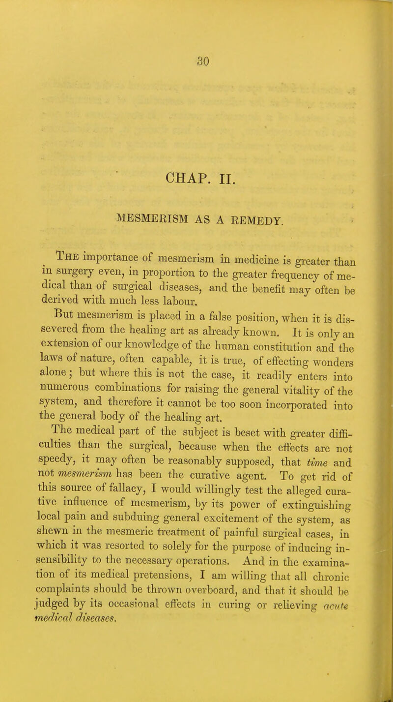 CHAP. II. MESMERISM AS A REMEDY. The importance of mesmerism in medicine is gi-eater than in surgeiy even, in proportion to the greater frequency of me- dical than of surgical diseases, and the benefit may often be derived with much less labour. But mesmerism is placed in a false position, when it is dis- severed from the healing art as already known. It is only an extension of our knowledge of the human constitution and the laws of nature, often capable, it is true, of effecting wonders alone; but where this is not the case, it readily enters into numerous combinations for raising the general vitality of the system, and therefore it cannot be too soon incorporated into the general body of the healing art. The medical part of the subject is beset Avith gi-eater diffi- culties than the surgical, because when the effects are not speedy, it may often be reasonably supposed, that time and not mesmerism has been the curative agent. To get rid of this source of fallacy, I would willingly test the alleged cm-a- tive influence of mesmerism, by its power of extinguishing local pain and subduing general excitement of the system, as shewn in the mesmeric ti-eatment of painful surgical cases, in which it was resorted to solely for the pm-pose of inducing in- sensibility to the necessary operations. And in the examina- tion of its medical pretensions, I am willing that all chronic complaints should be thrown overboard, and that it should be judged by its occasional effects in curing or relieving aait4 medical diseases.