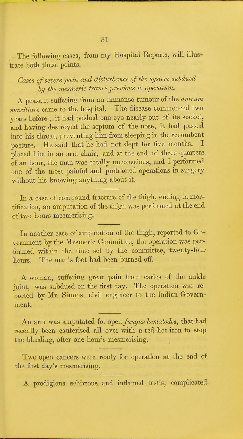 The following cases, from mj Hospital Eeports, will illus- trate both these points. Cases of severe pain and disturlance of the system subdued hy the mesmeric trance previous to operation. A peasant suffering from an immense tumour of the antrum maxillare came to the hospital. The disease commenced two years before ; it had pushed one eye nearly out of its socket, and having destroyed the septmu of the nose, it had passed into his throat, preventing him fr-om sleeping in the recumbent posture. He said that he had not slept for five months. I placed him in an arm chair, and at the end of three quarters, of an hour, the man was totally unconscious, and I performed one of the most painfal and proti-acted operations in sm'gery without his knowing anything about it. In a case of compound fractm-e of the thigh, ending in mor- tification, an amputation of the thigh was performed at the end of two hom*s mesmerising. In another case of amputation of the thigh, reported to Go- vernment by the Mesmeric Committee, the operation was per- formed within the time set by the committee, twenty-foux hours. The man's foot had been burned off. A woman, suffering great pain fr-om caries of the ankle joint, was subdued on the first day. The operation was re- ported by Mr. Simms, civil engineer to the Indian Govern- ment. An arm was amputated for open fungus hematodes, that had recently been cauterised all over with a red-hot iron to stop the bleeding, after one hour's mesmerising. Two open cancers were ready for operation at the end of the first day's mesmerising. A prodigious schirroua and inflamed testis, complicated