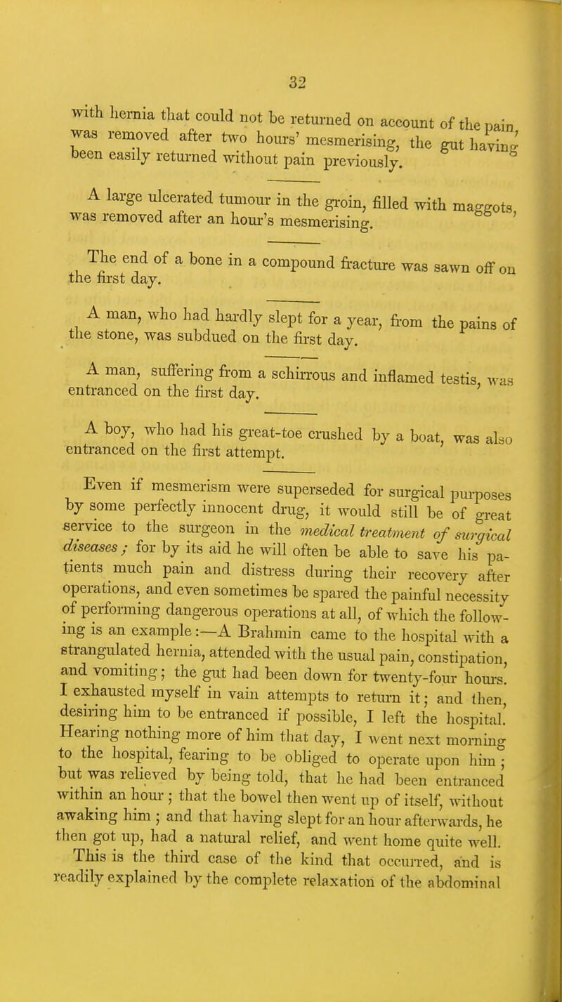 with liernia that could not be returned on account of the pain was removed after two hours' mesmerismg, the gut haying' been easily returned without pain previously. A large ulcerated tumour in the groin, filled with maggots was removed after an hour's mesmerising. ' The end of a bone in a compound fracture was sawn off on the first day. A man, who had hardly slept for a year, fi-om the pains of the stone, was subdued on the first day. A man, suffering fi-om a schh-rous and inflamed testis was entranced on the first day. ' A boy, who had his great-toe crushed by a boat, was also entranced on the first attempt. Even if mesmerism were superseded for surgical purposes by some perfectly innocent drug, it would still be of great service to the sm-geon in the medical treatment of surgical diseases; for by its aid he will often be able to save his pa- tients much pain and disti-ess during their recovery after operations, and even sometimes be spared the painful necessity of performing dangerous operations at all, of which the follow- ing is an example:—A Brahmin came to the hospital with a strangulated hernia, attended with the usual pain, constipation and vomiting; the gut had been down for twenty-four hom-s! I exhausted myself in vain attempts to return it; and then, desiring him to be entranced if possible, I left the hospital Hearing nothing more of him that day, I went next morning to the hospital, fearing to be obliged to operate upon him ; but was reHeved by being told, that he had been entranced within an hour; that the bowel then went up of itself, without awaking him ; and that having slept for an hour afterwards, he then got up, had a natm-al relief, and went home quite well. This is the third case of the kind that occun-ed, and is readily explained by the complete relaxation of the abdominal