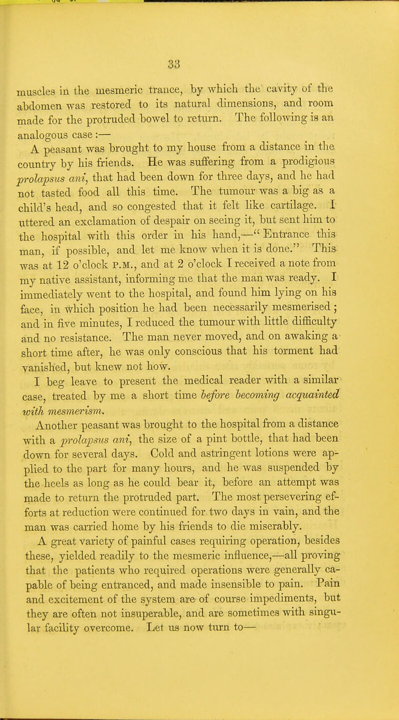 muscles in the mesmeric trance, by whicli the' cavity of tlie abdomen was restored to its natural dimensions, and room made for the protruded bowel to return. The following is an analogous case:— A peasant was brought to my house from a distance in the country by his friends. He was suffering from a prodigious prolapsus am, that had been down for three days, and he had not tasted food all this time. The tumom- was a big as a child's head, and so congested that it felt like cartilage. I uttered an exclamation of despair on seeing it, but sent him to the hospital with this order in his hand,—Entrance this man, if possible, and let me know when it is done. This was at 12 o'clock P.M., and at 2 o'clock I received a note from my native assistant, informing me that the man was ready. I immediately went to the hospital, and found him lying on his face, in which position he had been necessarily mesmerised ; and in five minutes, I reduced the tumour with little difficulty and no resistance. The man never moved, and on awaking a short time after, he was only conscious that his torment had vanished, but knew not how. I beg leave to present the medical reader with a similar case, treated by me a short time before becoming acquainted with mesmerism. Another peasant was brought to the hospital from a distance with a prolapsus ani, the size of a pint bottle, that had been down for several days. Cold and asti-ingent lotions were ap- plied to the part for many hours, and he was suspended by the heels as long as he could bear it, before an attempt was made to return the protruded part. The most persevering ef- forts at reduction were continued for two days in vain, and the man was carried home by his friends to die miserably. A great variety of painful cases requiring operation, besides these, yielded readily to the mesmeric influence,—all proving that the patients who required operations were generally ca- pable of being entranced, and made insensible to pain. Pain and excitement of the system are- of course impediments, but they ai-e often not insuperable, and are sometimes with singu- lar facility overcome. Let us now turn to—