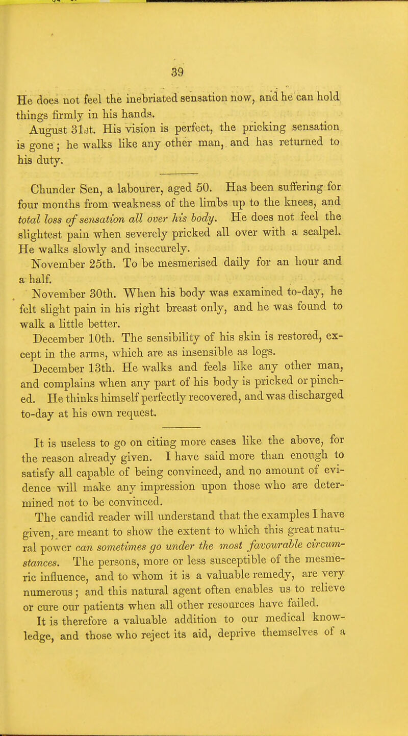 He does not feel the inebriated sensation now, and he can hold things firmly in his hands. August 31dt. His vision is perfect, the pricking sensation is gone; he walks like any other man, and has returned to his duty. Chunder Sen, a labourer, aged 50. Has been suffering for four months from weakness of the limbs up to the knees, and total loss of sensation all over his body. He does not feel the slightest pain when severely pricked all over with a scalpel. He walks slowly and insecurely. November 25th. To be mesmerised daily for an hour and a half, November 30th. When his body was examined to-day, he felt slight pain in his right breast only, and he was found to walk a little better. December 10th. The sensibility of his skin is restored, ex- cept in the arms, which are as insensible as logs. December 13th. He walks and feels like any other man, and complains when any part of his body is pricked or pinch- ed. He thinks himself perfectly recovered, and was discharged to-day at his own request. It is useless to go on citing more cases like the above, for the reason already given. I have said more than enough to satisfy all capable of being convinced, and no amount of evi- dence will make any impression upon those who are deter- mined not to be convinced. The candid reader will understand that the examples I have given, are meant to show the extent to which this great natu- ral power can sometimes go under the most favourable circum- stances. The persons, more or less susceptible of the mesme- ric influence, and to whom it is a valuable remedy, are very numerous ; and this natui'al agent often enables us to relieve or cure our patients when all other resources have failed. It is therefore a valuable addition to our medical know- ledge, and those who reject its aid, deprive themselves of a