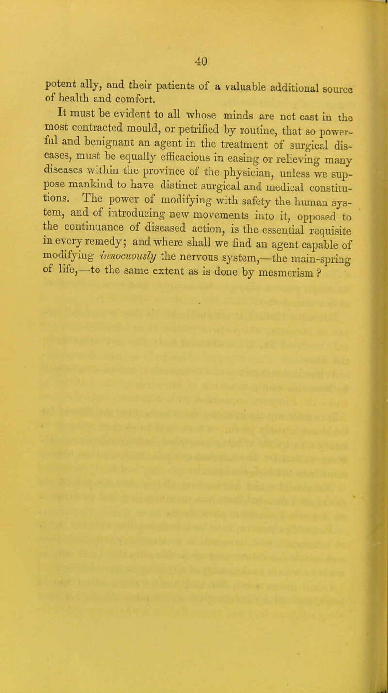 potent ally, and their patients of a valuable additional source of health and comfort. It must be evident to all whose minds are not cast in the most contracted mould, or petrified by routine, that so power- ful and benignant an agent in the treatment of surgical dis- eases, must be equally efficacious in easing or relieving many diseases within the province of the physician, unless we sup- pose mankind to have distinct sui-gical and medical constitu- tions. The power of modifying with safety the hmnan sys- tem, and of introducing new movements into it, opposed to the continuance of diseased action, is the essential requisite in every remedy; and where shall we find an agent capable of modifying innocuously the nervous system,—the main-spring of life,—to the same extent as is done by mesmerism ?