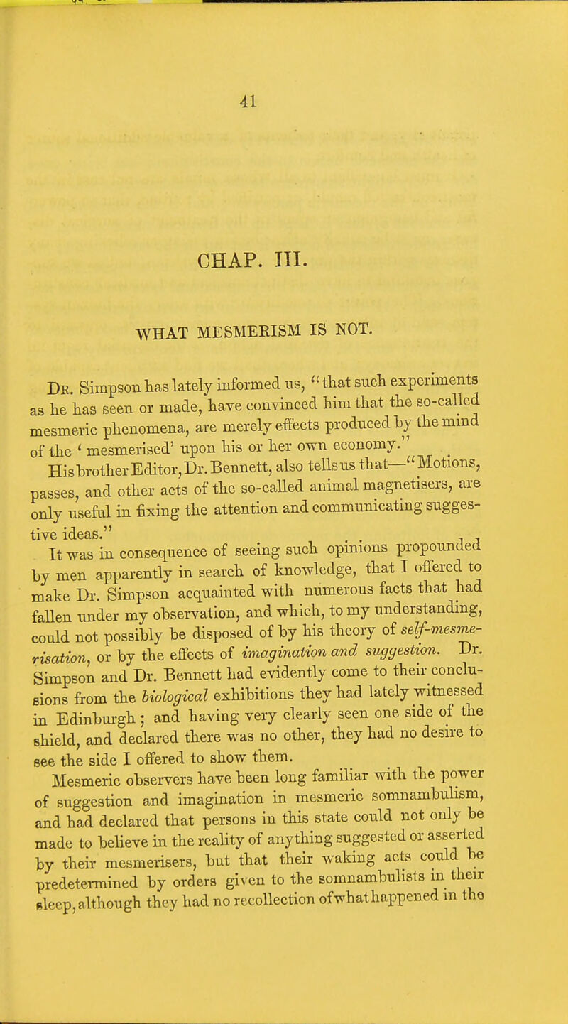 CHAP. III. WHAT MESMERISM IS NOT. De. Simpson has lately informed us,  that such experiments as he has seen or made, have convinced him that the so-called mesmeric phenomena, are merely effects produced by the mmd of the ' mesmerised' upon his or her own economy. HishrotherEditor,Dr.Bennett, also tells us that—Motions, passes, and other acts of the so-called animal magnetisers, are only useful in fixing the attention and communicating sugges- tive ideas. . , It was in consequence of seeing such opinions propounded hy men apparently in search of knowledge, that I offered to make Dr. Simpson acquainted with numerous facts that had fallen under my ohservation, and which, to my understanding, could not possibly he disposed of by his theory o^ self-mesme- risation, or by the effects of imagination and suggestion. Dr. Simpson and Dr. Bennett had evidently come to their conclu- sions from the biological exhibitions they had lately witnessed in Edinbui-gh; and having very clearly seen one side of the shield, and declared there was no other, they had no desire to see the side I offered to show them. Mesmeric observers have been long familiar with the power of suggestion and imagination in mesmeric somnambulism, and had declared that persons in this state could not only be made to believe in the reality of anything suggested or asserted by their mesmerisers, but that their waking acts could be predetermined by orders given to the somnambulists in their sleep, although they had no recollection of what happened m the