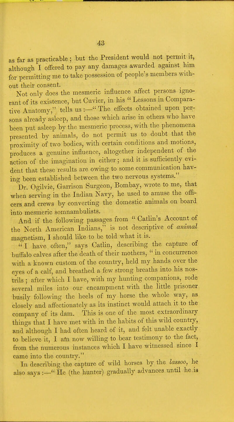 as far as practicable ; but the President would not permit it, althougb I offered to pay any damages awarded against him for pemitting me to take possession of people's members with- out their consent. Not only does the mesmeric influence affect persons igno- rant of its existence, but Cuvier, in his  Lessons in Compara- tive Anatomy, tells us :— The effects obtained upon per- sons already asleep, and those which arise in others who have been put asleep by the mesmeric process, with the phenomena presented by animals, do not permit us to doubt that the proximity of two bodies, with certain conditions and motions, produces a genuine influence, altogether independent of the action of the imagination in either; and it is sufficiently evi- dent that these results are owing to some communication hay- ing been established between the two nervous systems. Dr. Ogilvie, Garrison Surgeon, Bombay, wrote to me, that when seiwing in the Indian Navy, he used to amuse the offi- cers and crews by converting the domestic animals on board into mesmeric somnambulists. And if the following passages from  Catlin's Account of the North American Indians, is not descriptive of animal magnetism, I should like to be told what it is. I have often, says Catlin, describing the capture of buffalo calves after the death of their mothers,  in concunrence with a known custom of the countiy, held my hands over the eyes of a calf, and breathed a few strong breaths into his nos- ti-ils ; after which I have, with my hunting companions, rode several miles into our encampment with the little prisoner busily following the heels of my horse the whole way, as closely and affectionately as its instinct would attach it to the company of its dam. This is one of the most extraordinary things that I have met with in the habits of this wild country, and although I had often heard of it, and felt unable exactly to believe it, I atn now willing to bear testimony to the fact, from the numerous instances which I have witnessed since I came into the country. In describing the capture of wild horses by the lassoo, he also says He (the hunter) gradually advances until he.ia