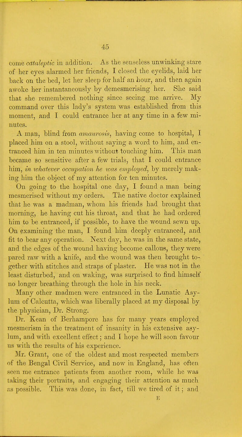 come cataleptic in addition. As the senseless unwinking stare of lier eyes alarmed her friends, I closed the eyelids, laid her back on the bed, let her sleep for half an hour, and then again awoke her instantaneously by demesmerising her. She said that she remembered nothing since seeing me arrive. My command over this lady's system was established from this moment, and I could entrance her at any time in a few mi- nutes. A man, blind from amaurosis^ having come to hospital, I placed him on a stool, without saying a word to him, and en- ti'anced him in ten minutes without touching him. This man became so sensitive after a few trials, that I could entrance him, in whatever occu]pation lie was employed^ by merely mak- ing him the object of my attention for ten minutes. On going to the hospital one day, I found a man being mesmerised without my orders. The native doctor explained that he was a madman, whom his friends had brought that morning, he having cut his throat, and that he had ordered him to be entranced, if possible, to have the wound sewn up. On examining the man, I found him deeply entranced, and fit to bear any operation. Next day, he was in the same state, and the edges of the wound having become callous, they were pared raw with a knife, and the wound was then brought to- gether with stitches and straps of plaster. He was not in the least disturbed, and on waking, was sm-prised to find himself no longer breathing through the hole in his neck. Many other madmen were entranced in the Lunatic Asy- lum of Calcutta, which was liberally placed at my disposal by the physician, Dr, Sti'ong. Dr. Kean of Berhampore has for many years employed mesmerism in the treatment of insanity in his extensive asy- lum, and with excellent effect; and I hope he will soon favour us with the results of his experience. Mr. Grant, one of the oldest and most respected members of the Bengal Civil Service, and now in England, has often seen me entrance patients from another room, while he was taking their portraits, and engaging their attention as much as possible. This was done, in fact, till we tired of it; and