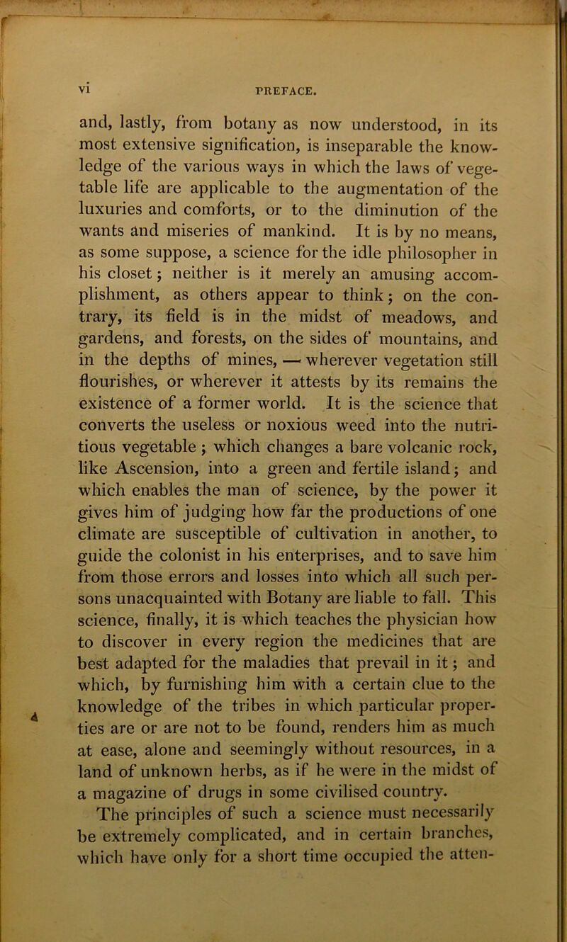 and, lastly, from botany as now understood, in its most extensive signification, is inseparable the know- ledge of the various ways in which the laws of vege- table life are applicable to the augmentation of the luxuries and comforts, or to the diminution of the wants and miseries of mankind. It is by no means, as some suppose, a science for the idle philosopher in his closet; neither is it merely an amusing accom- plishment, as others appear to think; on the con- trary, its field is in the midst of meadows, and gardens, and forests, on the sides of mountains, and in the depths of mines, — wherever vegetation still flourishes, or wherever it attests by its remains the existence of a former world. It is the science that converts the useless or noxious weed into the nutri- tious vegetable ; which changes a bare volcanic rock, like Ascension, into a green and fertile island; and which enables the man of science, by the power it gives him of judging how far the productions of one climate are susceptible of cultivation in another, to guide the colonist in his enterprises, and to save him from those errors and losses into which all such per- sons unacquainted with Botany are liable to fall. This science, finally, it is which teaches the physician how to discover in every region the medicines that are best adapted for the maladies that prevail in it; and which, by furnishing him with a certain clue to the knowledge of the tribes in which particular proper- ties are or are not to be found, renders him as much at ease, alone and seemingly without resources, in a land of unknown herbs, as if he were in the midst of a magazine of drugs in some civilised country. The principles of such a science must necessarily be extremely complicated, and in certain branches, which have only for a short time occupied the atten-