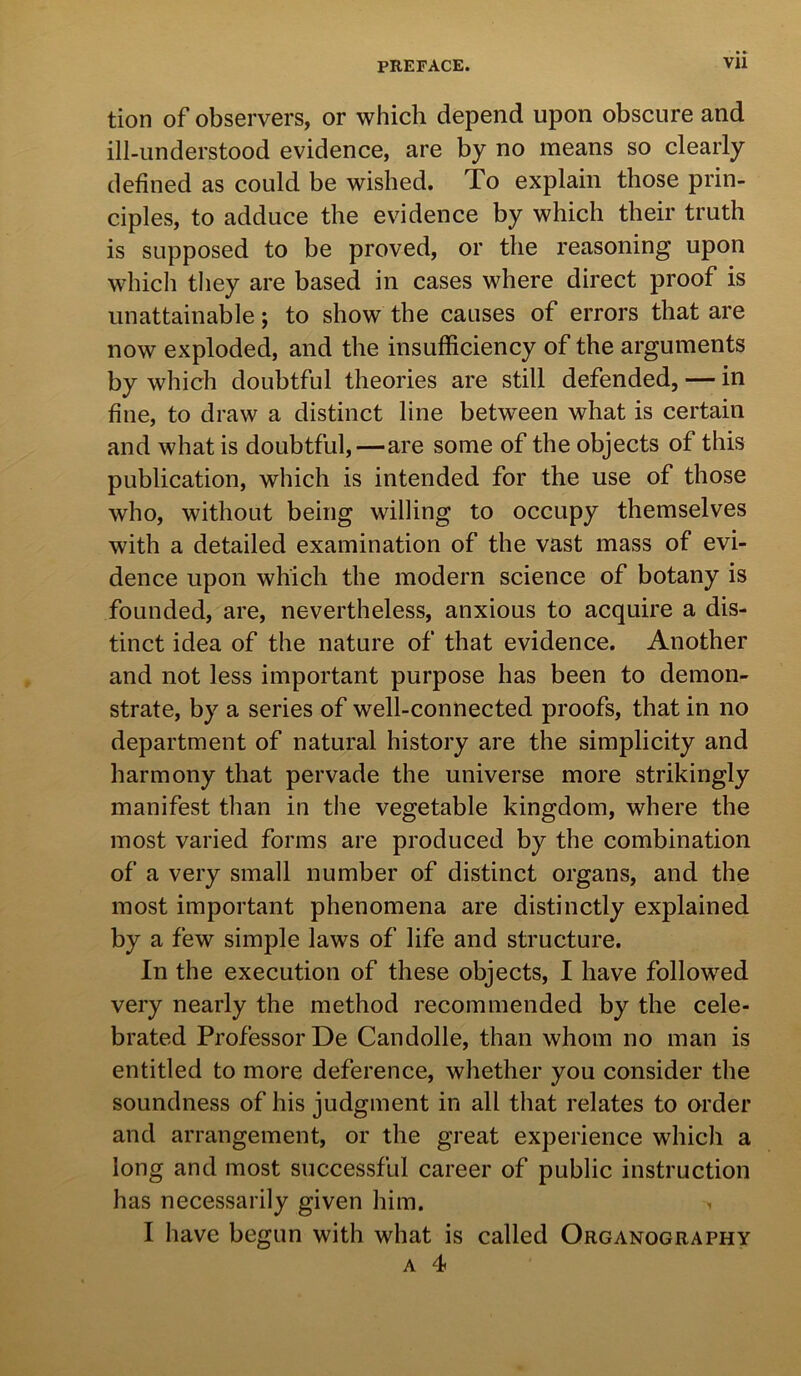 tion of observers, or which depend upon obscure and ill-understood evidence, are by no means so clearly defined as could be wished. To explain those prin- ciples, to adduce the evidence by which their truth is supposed to be proved, or the reasoning upon which they are based in cases where direct proof is unattainable; to show the causes of errors that are now exploded, and the insufficiency of the arguments by which doubtful theories are still defended, — in fine, to draw a distinct line between what is certain and what is doubtful,—are some of the objects of this publication, which is intended for the use of those who, without being willing to occupy themselves with a detailed examination of the vast mass of evi- dence upon which the modern science of botany is founded, are, nevertheless, anxious to acquire a dis- tinct idea of the nature of that evidence. Another and not less important purpose has been to demon- strate, by a series of well-connected proofs, that in no department of natural history are the simplicity and harmony that pervade the universe more strikingly manifest than in the vegetable kingdom, where the most varied forms are produced by the combination of a very small number of distinct organs, and the most important phenomena are distinctly explained by a few simple laws of life and structure. In the execution of these objects, I have followed very nearly the method recommended by the cele- brated Professor De Candolle, than whom no man is entitled to more deference, whether you consider the soundness of his judgment in all that relates to order and arrangement, or the great experience which a long and most successful career of public instruction has necessarily given him. > I have begun with what is called Organography a 4