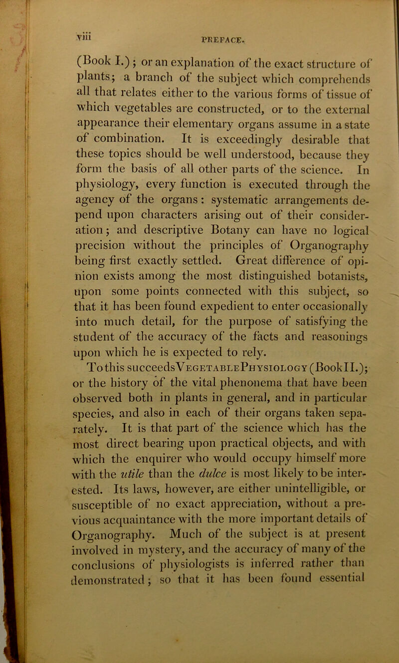 (Book I.) ; or an explanation of the exact structure of plants; a branch of the subject which comprehends all that relates either to the various forms of tissue of which vegetables are constructed, or to the external appearance their elementary organs assume in a state of combination. It is exceedingly desirable that these topics should be well understood, because they form the basis of all other parts of the science. In physiology, every function is executed through the agency of the organs: systematic arrangements de- pend upon characters arising out of their consider- ation ; and descriptive Botany can have no logical precision without the principles of Organography being first exactly settled. Great difference of opi- nion exists among the most distinguished botanists, upon some points connected with this subject, so that it has been found expedient to enter occasionally into much detail, for the purpose of satisfying the student of the accuracy of the facts and reasonings upon which he is expected to rely. To this SUCCeedsVEGETABLEPHYSIOLOGY(BookTL); or the history of the vital phenonema that have been observed both in plants in general, and in particular species, and also in each of their organs taken sepa- rately. It is that part of the science which has the most direct bearing upon practical objects, and with which the enquirer who would occupy himself more with the utile than the dulce is most likely to be inter- ested. Its laws, however, are either unintelligible, or susceptible of no exact appreciation, without a pre- vious acquaintance with the more important details of Organography. Much of the subject is at present involved in mystery, and the accuracy of many of the conclusions of physiologists is inferred rather than demonstrated; so that it has been found essential