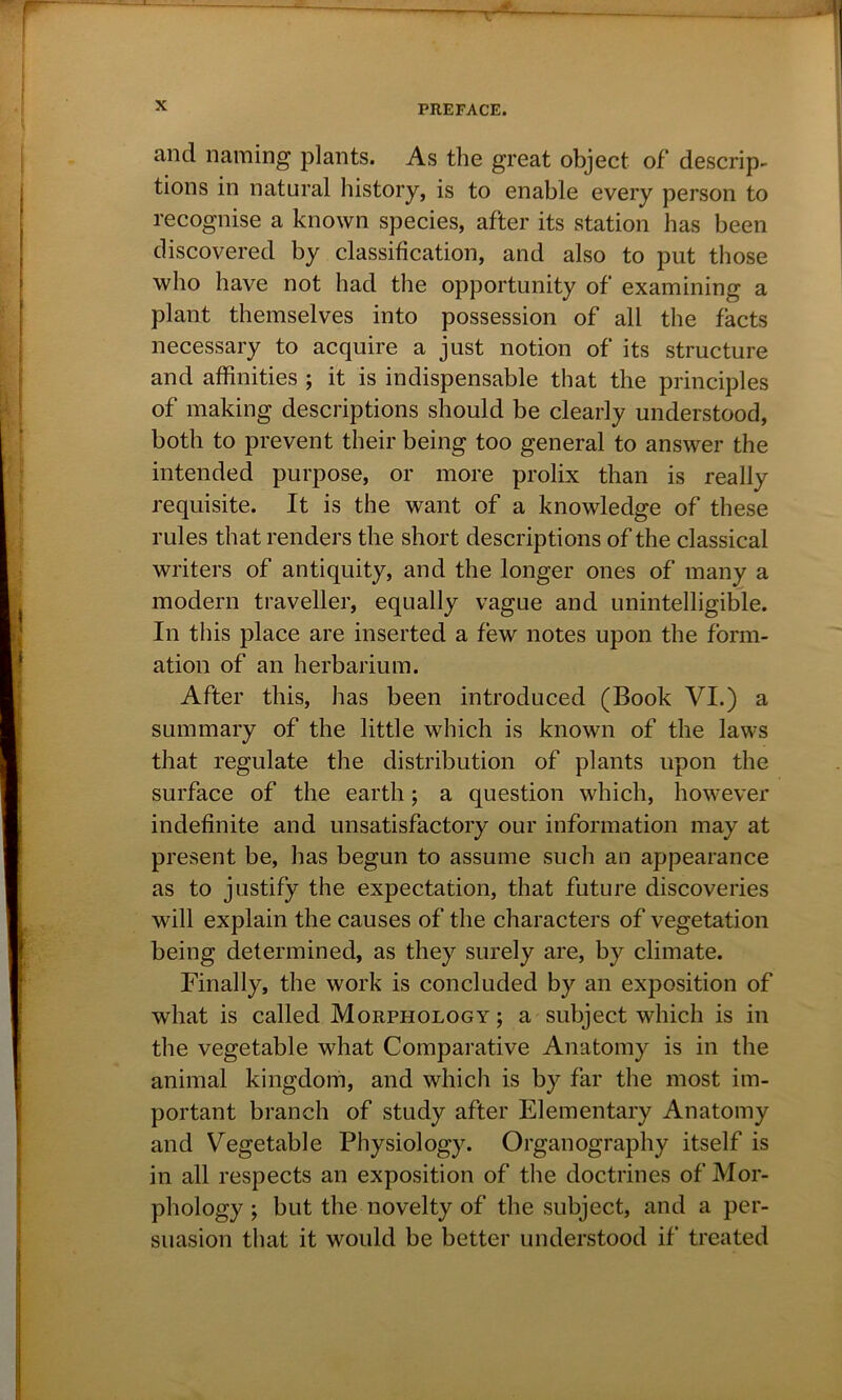 and naming plants. As the great object of descrip- tions in natural history, is to enable every person to recognise a known species, after its station has been discovered by classification, and also to put those who have not had the opportunity of examining a plant themselves into possession of all the facts necessary to acquire a just notion of its structure and affinities ; it is indispensable that the principles of making descriptions should be clearly understood, both to prevent their being too general to answer the intended purpose, or more prolix than is really requisite. It is the want of a knowledge of these rules that renders the short descriptions of the classical writers of antiquity, and the longer ones of many a modern traveller, equally vague and unintelligible. In this place are inserted a few notes upon the form- ation of an herbarium. After this, has been introduced (Book VI.) a summary of the little which is known of the laws that regulate the distribution of plants upon the surface of the earth; a question which, however indefinite and unsatisfactory our information may at present be, has begun to assume such an appearance as to justify the expectation, that future discoveries will explain the causes of the characters of vegetation being determined, as they surely are, by climate. Finally, the work is concluded by an exposition of what is called Morphology; a subject which is in the vegetable what Comparative Anatomy is in the animal kingdom, and which is by far the most im- portant branch of study after Elementary Anatomy and Vegetable Physiology. Organography itself is in all respects an exposition of the doctrines of Mor- phology; but the novelty of the subject, and a per- suasion that it would be better understood if treated