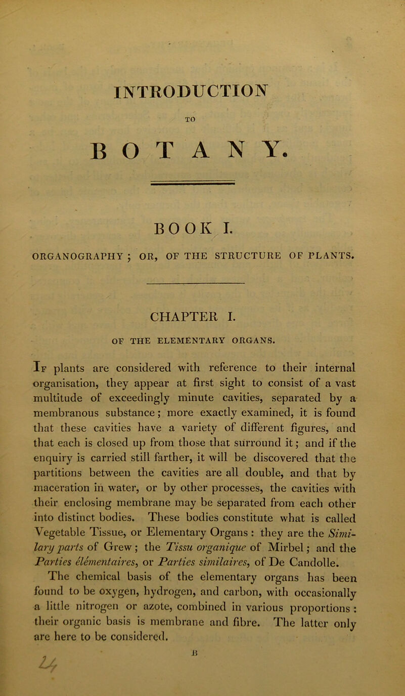 INTRODUCTION TO BOTANY. BOOK I. ORGANOGRAPHY ; OR, OF THE STRUCTURE OF PLANTS. CHAPTER I. OF THE ELEMENTARY ORGANS. If plants are considered with reference to their internal organisation, they appear at first sight to consist of a vast multitude of exceedingly minute cavities, separated by a membranous substance; more exactly examined, it is found that these cavities have a variety of different figures, and that each is closed up from those that surround it; and if the enquiry is carried still farther, it will be discovered that the partitions between the cavities are all double, and that by maceration in water, or by other processes, the cavities with their enclosing membrane may be separated from each other into distinct bodies. These bodies constitute what is called Vegetable Tissue, or Elementary Organs : they are the Simi- lary parts of Grew; the Tissu organique of Mirbel; and the Parties elementaires, or Parties similaires, of De Candolle. The chemical basis of the elementary organs has been found to be oxygen, hydrogen, and carbon, witli occasionally a little nitrogen or azote, combined in various proportions : their organic basis is membrane and fibre. The latter only are here to be considered. n