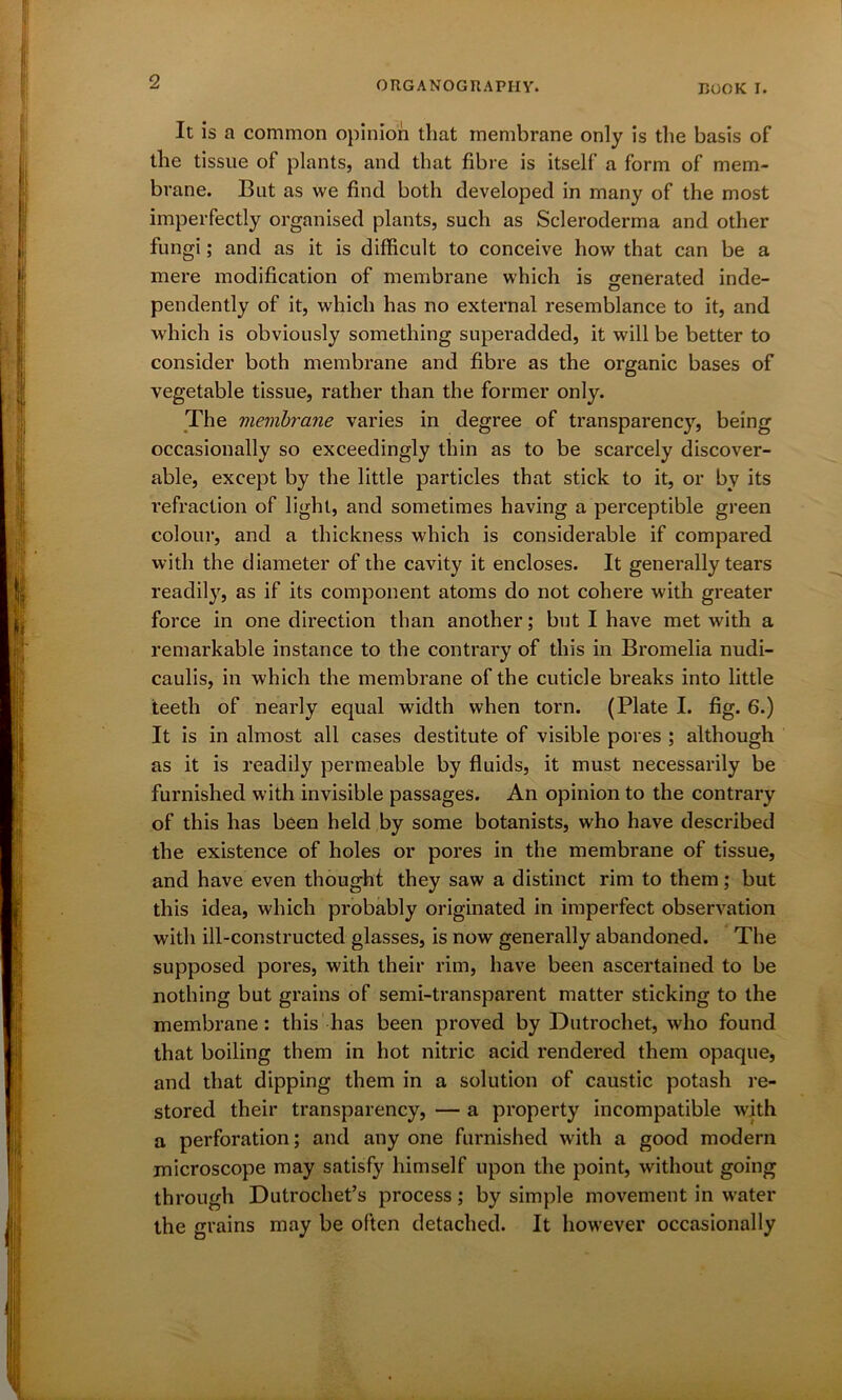 It is a common opinion that membrane only is the basis of the tissue of plants, and that fibre is itself a form of mem- brane. But as we find both developed in many of the most imperfectly organised plants, such as Scleroderma and other fungi; and as it is difficult to conceive how that can be a mere modification of membrane which is generated inde- pendently of it, which has no external resemblance to it, and which is obviously something superadded, it will be better to consider both membrane and fibre as the organic bases of vegetable tissue, rather than the former only. The membrane varies in degree of transparency, being occasionally so exceedingly thin as to be scarcely discover- able, except by the little particles that stick to it, or by its refraction of light, and sometimes having a perceptible green colour, and a thickness which is considerable if compared with the diameter of the cavity it encloses. It generally tears readily, as if its component atoms do not cohere with greater force in one direction than another; but I have met with a remarkable instance to the contrary of this in Bromelia nudi- caulis, in which the membrane of the cuticle breaks into little teeth of nearly equal width when torn. (Plate I. fig. 6.) It is in almost all cases destitute of visible pores ; although as it is readily permeable by fluids, it must necessarily be furnished with invisible passages. An opinion to the contrary of this has been held by some botanists, who have described the existence of holes or pores in the membrane of tissue, and have even thought they saw a distinct rim to them; but this idea, which probably originated in imperfect observation with ill-constructed glasses, is now generally abandoned. The supposed pores, with their rim, have been ascertained to be nothing but grains of semi-transparent matter sticking to the membrane : this has been proved by Dutrochet, who found that boiling them in hot nitric acid rendered them opaque, and that dipping them in a solution of caustic potash re- stored their transparency, — a property incompatible with a perforation; and any one furnished with a good modern microscope may satisfy himself upon the point, without going through Dutrochet’s process; by simple movement in water the grains may be often detached. It however occasionally