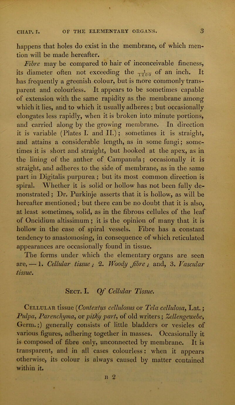 happens that holes do exist in the membrane, of which men- tion will be made hereafter. Fibre may be compared to hair of inconceivable fineness, its diameter often not exceeding the T^0-5- of an inch. It has frequently a greenish colour, but is more commonly trans- parent and colourless. It appears to be sometimes capable of extension with the same rapidity as the membrane among which it lies, and to which it usually adheres ; but occasionally elongates less rapidly, when it is broken into minute portions, and carried along by the growing membrane. In direction it is variable (Plates I. and II.); sometimes it is straight, and attains a considerable length, as in some fungi; some- times it is short and straight, but hooked at the apex, as in the lining of the anther of Campanula; occasionally it is straight, and adheres to the side of membrane, as in the same part in Digitalis purpurea ; but its most common direction is spiral. Whether it is solid or hollow has not been fully de- monstrated ; Dr. Purkinje asserts that it is hollow, as will be hereafter mentioned; but there can be no doubt that it is also, at least sometimes, solid, as in the fibrous cellules of the leaf of Oncidium altissimuin; it is the opinion of many that it is hollow in the case of spiral vessels. Fibre has a constant tendency to anastomosing, in consequence of which reticulated appearances are occasionally found in tissue. The forms under which the elementary organs are seen are, — 1. Cellular tissue; 2. Woody Jibre; and, 3. Vascular tissue. Sect. I. Of Cellular Tissue. Cellular tissue (Contextus cellidosus or Tela cellulosa, Lat.; Pulpa, Parenchyma, or pithy part, of old writers; Zellengewebe, Germ.;) generally consists of little bladders or vesicles of various figures, adhering together in masses. Occasionally it is composed of fibre only, unconnected by membrane. It is transparent, and in all cases colourless: when it appears otherwise, its colour is always caused by matter contained within it.