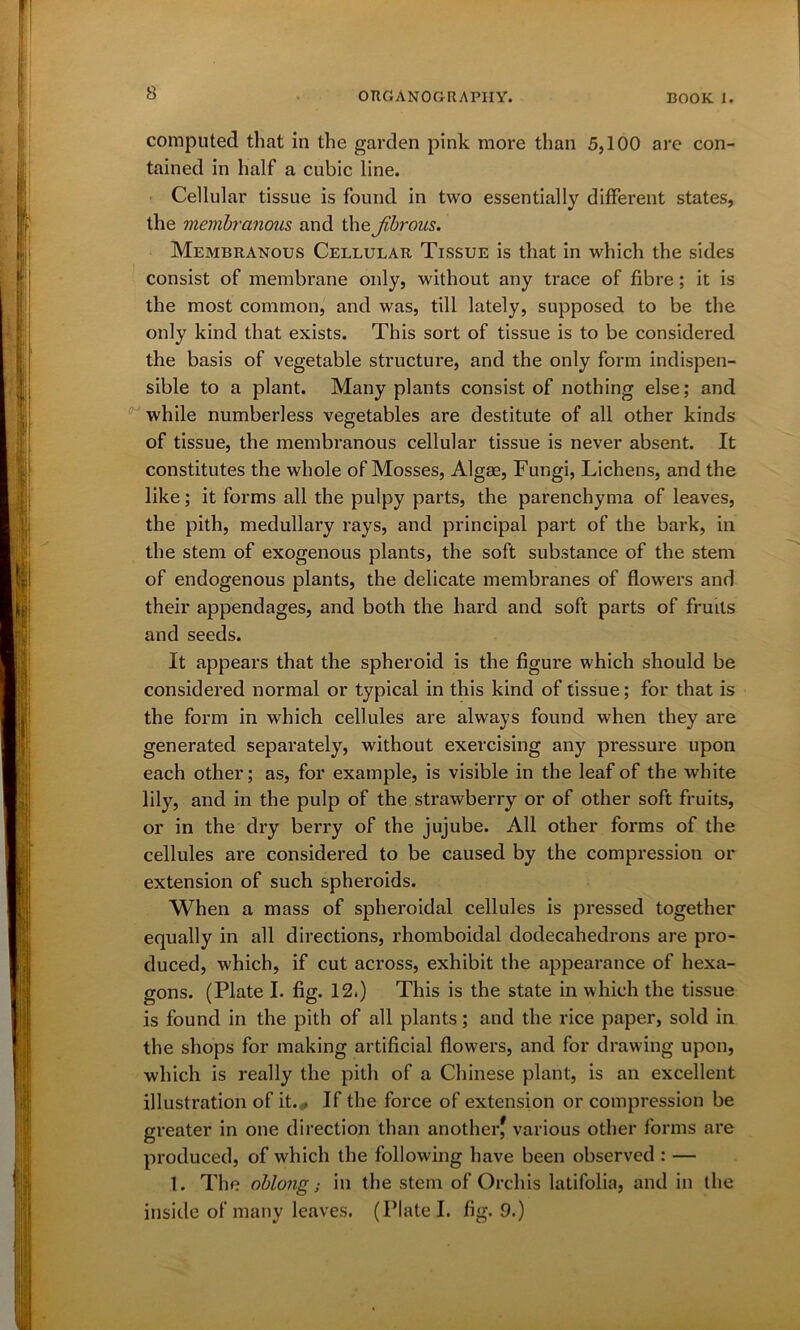 computed that in the garden pink more than 5,100 are con- tained in half a cubic line. Cellular tissue is found in two essentially different states, the membranous and the Jibrous. Membranous Cellular Tissue is that in which the sides consist of membrane only, without any trace of fibre; it is the most common, and was, till lately, supposed to be the only kind that exists. This sort of tissue is to be considered the basis of vegetable structure, and the only form indispen- sible to a plant. Many plants consist of nothing else; and while numberless vegetables are destitute of all other kinds of tissue, the membranous cellular tissue is never absent. It constitutes the whole of Mosses, Algae, Fungi, Lichens, and the like; it forms all the pulpy parts, the parenchyma of leaves, the pith, medullary rays, and principal part of the bark, in the stem of exogenous plants, the soft substance of the stem of endogenous plants, the delicate membranes of flowers and their appendages, and both the hard and soft parts of fruits and seeds. It appears that the spheroid is the figure which should be considered normal or typical in this kind of tissue; for that is the form in which cellules are always found when they are generated separately, without exercising any pressure upon each other; as, for example, is visible in the leaf of the white lily, and in the pulp of the strawberry or of other soft fruits, or in the dry berry of the jujube. All other forms of the cellules are considered to be caused by the compression or extension of such spheroids. When a mass of spheroidal cellules is pressed together equally in all directions, rhomboidal dodecahedrons are pro- duced, which, if cut across, exhibit the appearance of hexa- gons. (Plate I. fig. 12.) This is the state in which the tissue is found in the pith of all plants; and the rice paper, sold in the shops for making artificial flowers, and for drawing upon, which is really the pith of a Chinese plant, is an excellent illustration of it. • If the force of extension or compression be greater in one direction than another^ various other forms are produced, of which the following have been observed : — 1. The oblong; in the stem of Orchis latifolia, and in the inside of many leaves. (Plate I. fig. 9.)