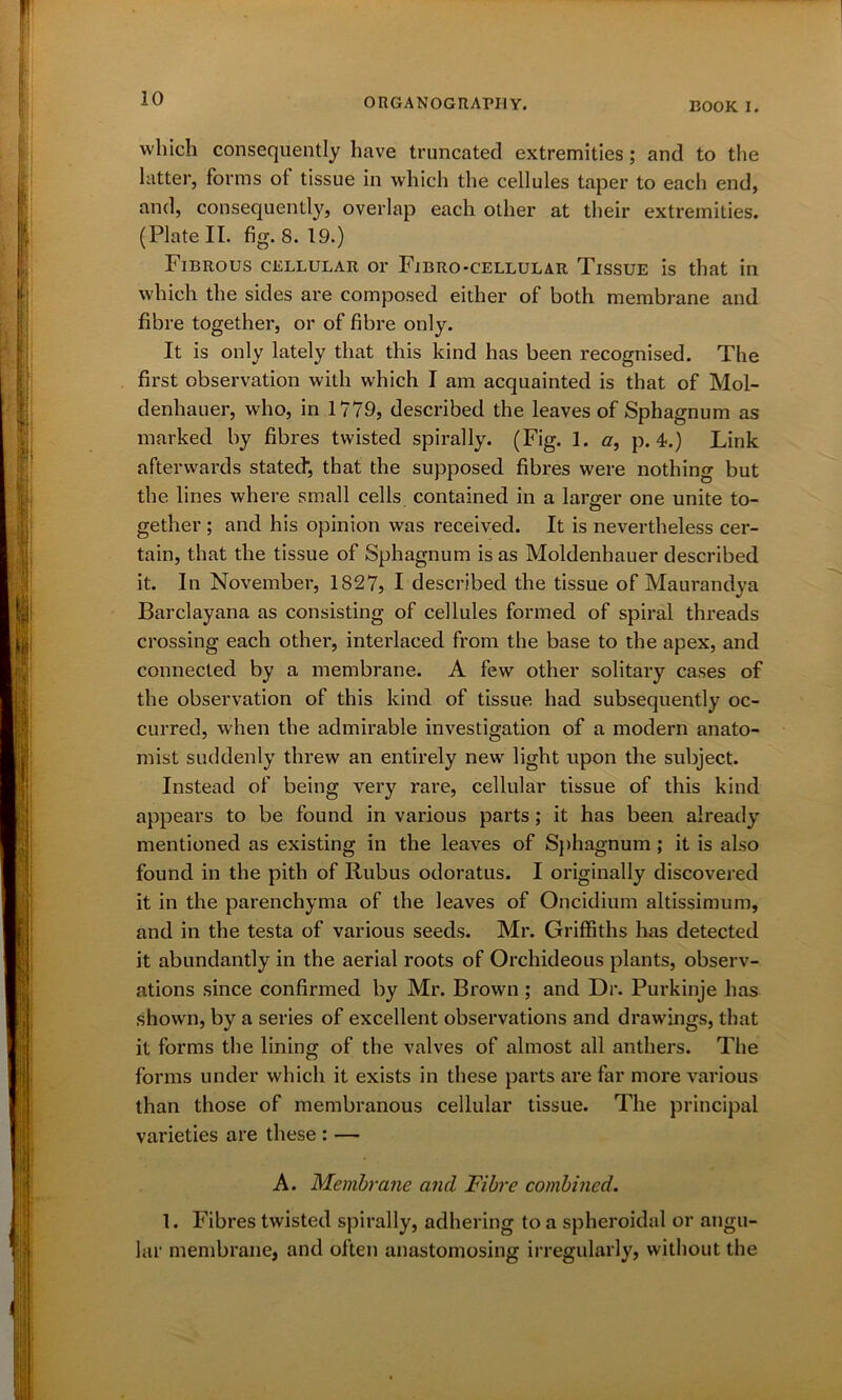 EOOIC I. which consequently have truncated extremities; and to the latter, forms ot tissue in which the cellules taper to each end, and, consequently, overlap each other at their extremities. (Plate II. fig. 8. 19.) Fibrous cellular or Fibro-cellular Tissue is that in which the sides are composed either of both membrane and fibre together, or of fibre only. It is only lately that this kind has been recognised. The first observation with which I am acquainted is that of Mol- denhauer, who, in 1779, described the leaves of Sphagnum as marked by fibres twisted spirally. (Fig. 1. a, p. 4.) Link afterwards stated, that the supposed fibres were nothing but the lines where small cells contained in a lamer one unite to- o gether ; and his opinion was received. It is nevertheless cer- tain, that the tissue of Sphagnum is as Moldenhauer described it. In November, 1827, I described the tissue of Maurandya Barclayana as consisting of cellules formed of spiral threads crossing each other, interlaced from the base to the apex, and connected by a membrane. A few other solitary cases of the observation of this kind of tissue had subsequently oc- curred, when the admirable investigation of a modern anato- mist suddenly threw an entirely new light upon the subject. Instead of being very rare, cellular tissue of this kind appears to be found in various parts; it has been already mentioned as existing in the leaves of Sphagnum ; it is also found in the pith of Rubus odoratus. I originally discovered it in the parenchyma of the leaves of Oncidium altissimum, and in the testa of various seeds. Mr. Griffiths has detected it abundantly in the aerial roots of Orchideous plants, observ- ations since confirmed by Mr. Brown ; and Dr. Purkinje has shown, by a series of excellent observations and drawings, that it forms the lining of the valves of almost all anthers. The forms under which it exists in these parts are far more various than those of membranous cellular tissue. The principal varieties are these : — A. Membrane and Fibre combined. 1. Fibres twisted spirally, adhering to a spheroidal or angu- lar membrane, and often anastomosing irregularly, without the