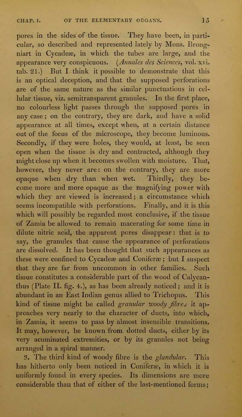 pores in the sides of the tissue. They have been, in parti- cular, so described and represented lately by Mons. Brong- niart in Cycadeae, in which the tubes are large, and the appearance very conspicuous. (Annales des Sciences, vol. xvi. tab. 21.) But I think it possible to demonstrate that this is an optical deception, and that the supposed perforations are of the same nature as the similar punctuations in cel- lular tissue, viz. semitransparent granules. In the first place, no colourless light passes through the supposed pores in any case; on the contrary, they are dark, and have a solid appearance at all times, except when, at a certain distance out of the focus of the microscope, they become luminous. Secondly, if they were holes, they would, at least, be seen open when the tissue is dry and contracted, although they might close up when it becomes swollen with moisture. That, however, they never are: on the contrary, they are more opaque when dry than when wet. Thirdly, they be- come more and more opaque as the magnifying power with which they are viewed is increased; a circumstance which seems incompatible with perforations. Finally, and it is this which will possibly be regarded most conclusive, if the tissue of Zamia be allowed to remain macerating for some time in dilute nitric acid, the apparent pores disappear: that is to say, the granules that cause the appearance of perforations are dissolved. It has been thought that such appearances as these were confined to Cycadeae and Coniferae ; but I suspect that they are far from uncommon in other families. Such tissue constitutes a considerable part of the wood of Calycan- thus (Plate II. fig. 4-.), as has been already noticed; and it is abundant in an Fiast Indian genus allied to Trichopus. This kind of tissue might be called granular woody fibre* it ap- proaches very nearly to the character of ducts, into which, in Zamia, it seems to pass by almost insensible transitions. It may, however, be known from dotted ducts, either by its very acuminated extremities, or by its granules not being arranged in a spiral manner. 3. The third kind of woody fibre is the glandular. This has hitherto only been noticed in Coniferae, in which it is uniformly found in every species. Its dimensions are more considerable than that of either of the last-mentioned forms;