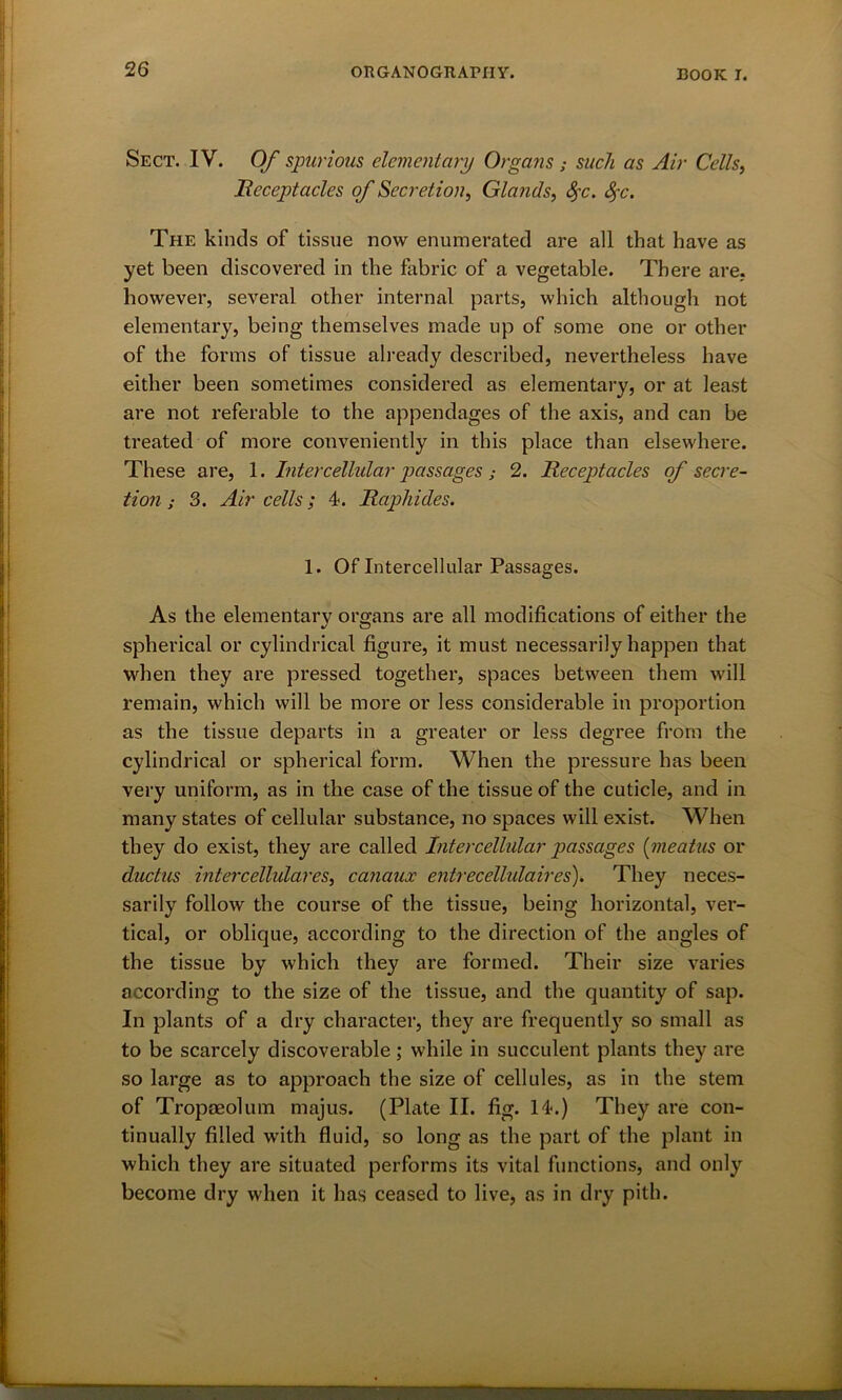 Sect. IV. Of spurious elementary Organs ; such as Air Cells, Receptacles of Secretion, Glands, fyc. 8>~c. The kinds of tissue now enumerated are all that have as yet been discovered in the fabric of a vegetable. There are. however, several other internal parts, which although not elementary, being themselves made up of some one or other of the forms of tissue already described, nevertheless have either been sometimes considered as elementary, or at least are not referable to the appendages of the axis, and can be treated of more conveniently in this place than elsewhere. These are, 1. Intercellular passages; 2. Receptacles of secre- tion ; 3. Air cells; 4. Raphides. 1. Of Intercellular Passages. As the elementary organs are all modifications of either the spherical or cylindrical figure, it must necessarily happen that when they are pressed together, spaces between them will remain, which will be more or less considerable in proportion as the tissue departs in a greater or less degree from the cylindrical or spherical form. When the pressure has been very uniform, as in the case of the tissue of the cuticle, and in many states of cellular substance, no spaces will exist. When they do exist, they are called Intercellular passages (meatus or ductus intercellulares, canaux entrecellulaires). They neces- sarily follow the course of the tissue, being horizontal, ver- tical, or oblique, according to the direction of the angles of the tissue by which they are formed. Their size varies according to the size of the tissue, and the quantity of sap. In plants of a dry character, they are frequentty so small as to be scarcely discoverable ; while in succulent plants they are so large as to approach the size of cellules, as in the stem of Tropseolum majus. (Plate II. fig. 14.) They are con- tinually filled with fluid, so long as the part of the plant in which they are situated performs its vital functions, and only become dry when it has ceased to live, as in dry pith.