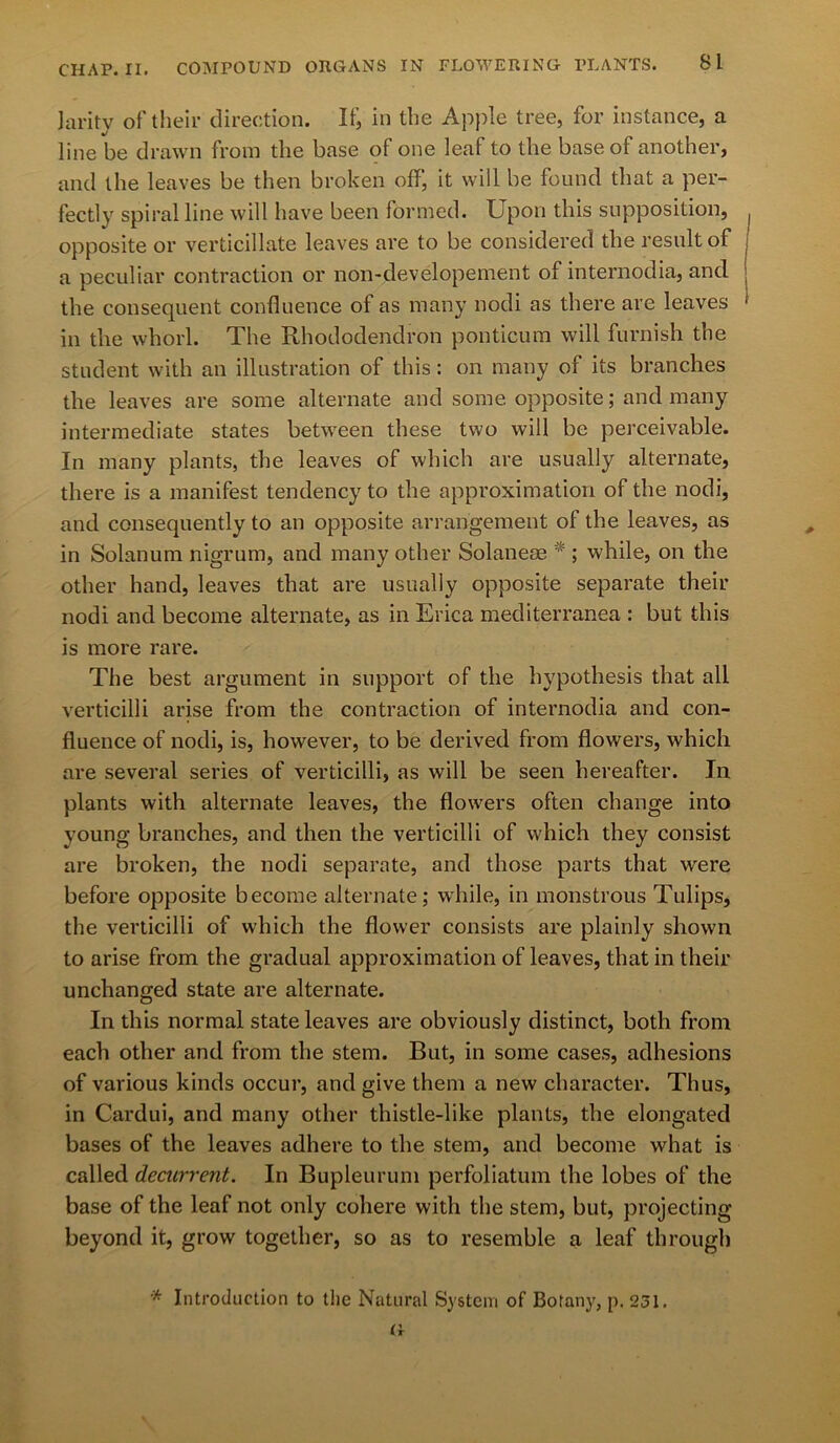 Jarity of their direction. If, in the Apple tree, for instance, a line be drawn from the base of one leaf to the base of another, and the leaves be then broken off, it will be found that a per- fectly spiral line will have been formed. Upon this supposition, opposite or verticillate leaves are to be considered the result of a peculiar contraction or non-developement of internodia, and the consequent confluence of as many nodi as there are leaves in the whorl. The Rhododendron ponticum will furnish the student with an illustration of this: on many of its branches the leaves are some alternate and some opposite; and many intermediate states between these two will be perceivable. In many plants, the leaves of which are usually alternate, there is a manifest tendency to the approximation of the nodi, and consequently to an opposite arrangement of the leaves, as in Solanum nigrum, and many other Solaneae * ; while, on the other hand, leaves that are usually opposite separate their nodi and become alternate, as in Erica mediterranea : but this is more rare. The best argument in support of the hypothesis that all verticilli arise from the contraction of internodia and con- fluence of nodi, is, however, to be derived from flowers, which are several series of verticilli, as will be seen hereafter. In plants with alternate leaves, the flowers often change into young branches, and then the verticilli of which they consist are broken, the nodi separate, and those parts that were before opposite become alternate; while, in monstrous Tulips, the verticilli of which the flower consists are plainly shown to arise from the gradual approximation of leaves, that in their unchanged state are alternate. In this normal state leaves are obviously distinct, both from each other and from the stem. But, in some cases, adhesions of various kinds occur, and give them a new character. Thus, in Cardui, and many other thistle-like plants, the elongated bases of the leaves adhere to the stem, and become what is called decurrent. In Bupleurum perfoliatum the lobes of the base of the leaf not only cohere with the stem, but, projecting beyond it, grow together, so as to resemble a leaf through '* Introduction to the Natural System of Botany, p. 251. G
