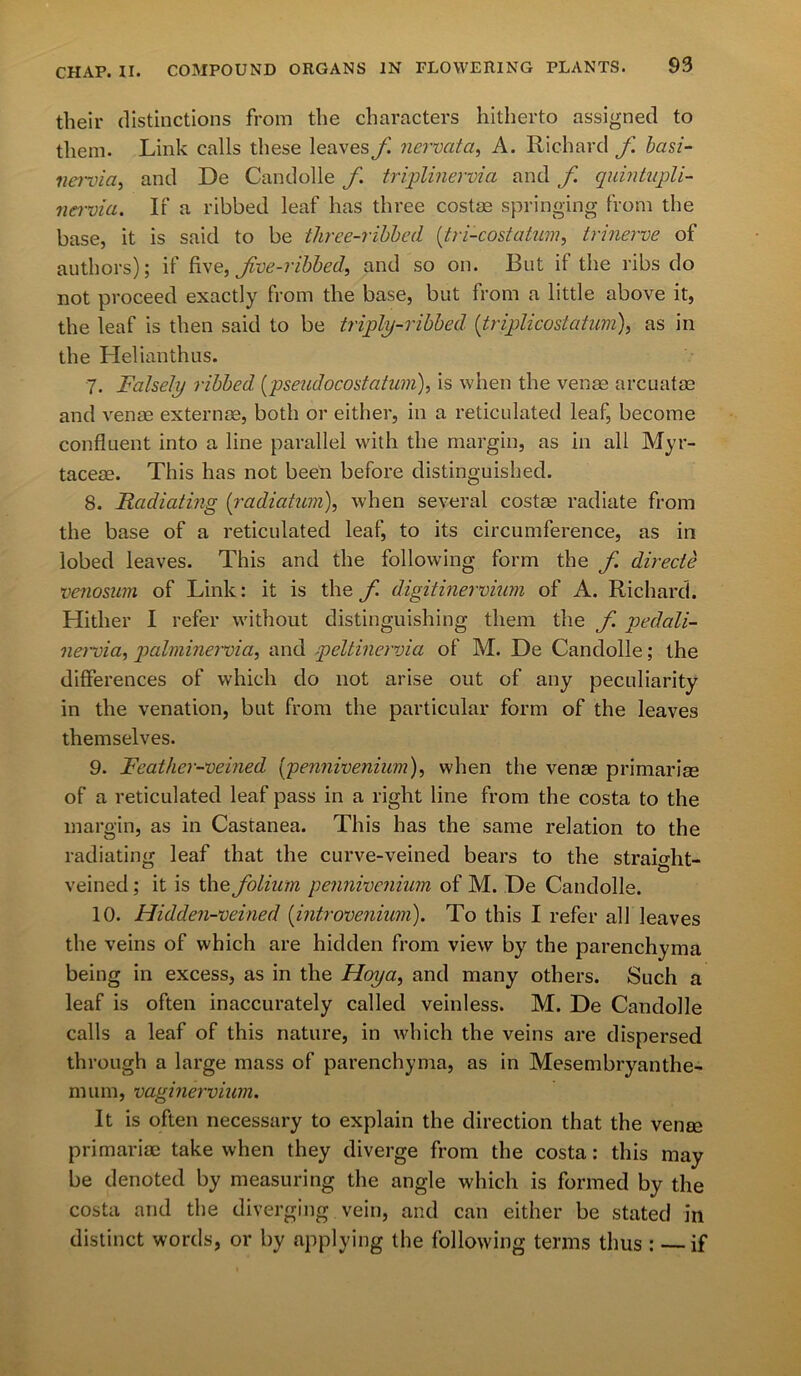 CHAP. II. their distinctions from the characters hitherto assigned to them. Link calls these leaves f ncrvata, A. Richard f. basi- nervia, and De Candolle f triplinervia and f. quintupli- nervia. If a ribbed leaf has three costae springing from the base, it is said to be three-ribbed {tri-cost a turn, trinerve of authors); if five, fve-ribbed, and so on. But if the ribs do not proceed exactly from the base, but from a little above it, the leaf is then said to be triply-ribbed (triplicostation), as in the Helianthus. 7. Falsely ribbed [pseudocostatum), is when the venae arcuatae and venae externae, both or either, in a reticulated leaf, become confluent into a line parallel with the margin, as in all Myr- taceae. This has not been before distinguished. 8. Radiating (:radiatum), when several costae radiate from the base of a reticulated leaf, to its circumference, as in lobed leaves. This and the following form the f directe venosum of Link: it is the f digitinerviwn of A. Richard. Hither I refer without distinguishing them the f. pedali- nervia, palminervia, and peltinervici of M. De Candolle; the differences of which do not arise out of any peculiarity in the venation, but from the particular form of the leaves themselves. 9. Feather-veined (pennivenium), when the venae primariae of a reticulated leaf pass in a right line from the costa to the margin, as in Castanea. This has the same relation to the radiating leaf that the curve-veined bears to the straight- veined; it is the folium pennivenium of M. De Candolle. 10. Hidden-veined [introvenium). To this I refer all leaves the veins of which are hidden from view by the parenchyma being in excess, as in the Hoya, and many others. Such a leaf is often inaccurately called veinless. M. De Candolle calls a leaf of this nature, in which the veins are dispersed through a large mass of parenchyma, as in Mesembryanthe- mum, vuginervium. It is often necessary to explain the direction that the venae primariae take when they diverge from the costa: this may be denoted by measuring the angle which is formed by the costa and the diverging vein, and can either be stated in distinct words, or by applying the following terms thus : if