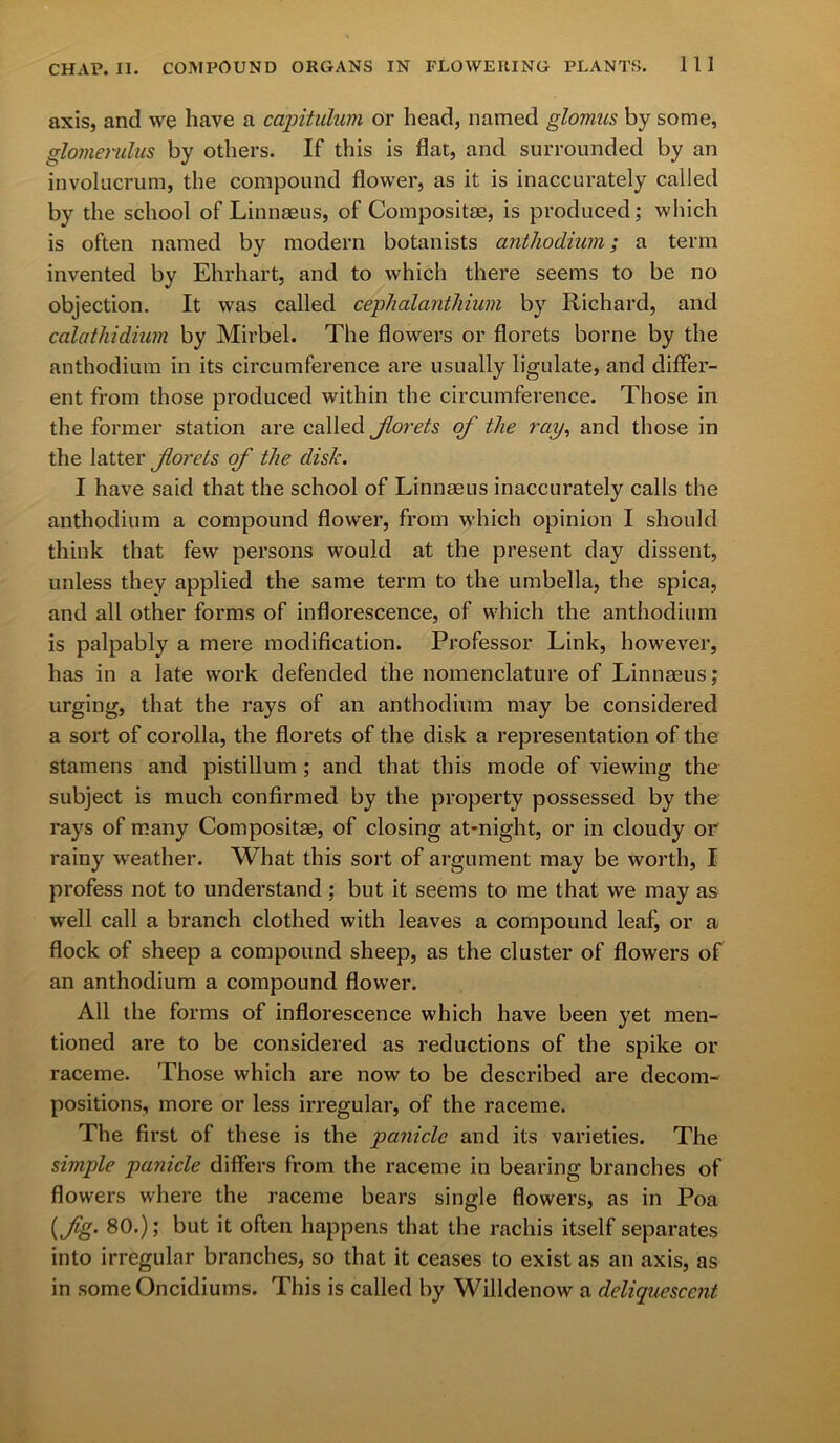 axis, and we have a capitulum or head, named glomus by some, glomerulus by others. If this is flat, and surrounded by an involucrum, the compound flower, as it is inaccurately called by the school of Linnaeus, of Composite, is produced; which is often named by modern botanists anthodium; a term invented by Ehrhart, and to which there seems to be no objection. It was called cephalanthium by Richard, and calathidium by Mirbel. The flowers or florets borne by the anthodium in its circumference are usually ligulate, and differ- ent from those produced within the circumference. Those in the former station are called Jlorets of the ray, and those in the latter forets of the disk. I have said that the school of Linnaeus inaccurately calls the anthodium a compound flower, from which opinion I should think that few persons would at the present day dissent, unless they applied the same term to the umbella, the spica, and all other forms of inflorescence, of which the anthodium is palpably a mere modification. Professor Link, however, has in a late work defended the nomenclature of Linnaeus; urging, that the rays of an anthodium may be considered a sort of corolla, the florets of the disk a representation of the stamens and pistillum ; and that this mode of viewing the subject is much confirmed by the property possessed by the rays of many Composite, of closing at-night, or in cloudy or rainy weather. What this sort of argument may be worth, I profess not to understand; but it seems to me that we may as well call a branch clothed with leaves a compound leaf, or a flock of sheep a compound sheep, as the cluster of flowers of an anthodium a compound flower. All the forms of inflorescence which have been yet men- tioned are to be considered as reductions of the spike or raceme. Those which are now to be described are decom- positions, more or less irregular, of the raceme. The first of these is the panicle and its varieties. The simple panicle differs from the raceme in bearing branches of flowers where the raceme bears single flowers, as in Poa [fig. 80.); but it often happens that the rachis itself separates into irregular branches, so that it ceases to exist as an axis, as in someOncidiums. This is called by Willdenow a deliquescent