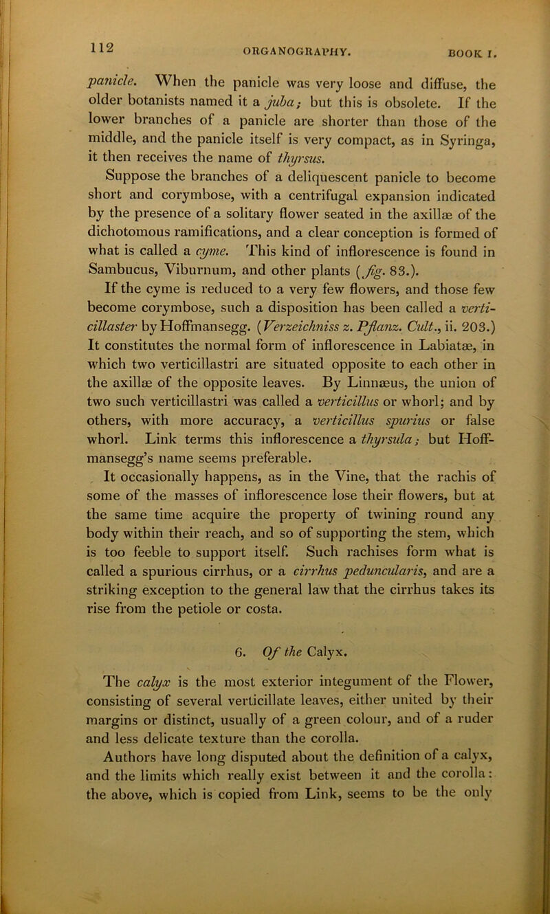 'panicle. When the panicle was very loose and diffuse, the older botanists named it a juba; but this is obsolete. If the lower branches of a panicle are shorter than those of the middle, and the panicle itself is very compact, as in Syringa, it then receives the name of thyrsus. Suppose the branches of a deliquescent panicle to become short and corymbose, with a centrifugal expansion indicated by the presence of a solitary flower seated in the axillae of the dichotomous ramifications, and a clear conception is formed of what is called a cyme. This kind of inflorescence is found in Sambucus, Viburnum, and other plants (j%. 83.). If the cyme is reduced to a very few flowers, and those few become corymbose, such a disposition has been called a verti- cillaster by Hoffmansegg. (Verzeichniss z. PJlanz. Cult., ii. 203.) It constitutes the normal form of inflorescence in Labiatae, in which two verticillastri are situated opposite to each other in the axillae of the opposite leaves. By Linnaeus, the union of two such verticillastri was called a verticillus or whorl; and by others, with more accuracy, a verticillus spurius or false whorl. Link terms this inflorescence a thyrsula; but Hoff- mansegg’s name seems preferable. It occasionally happens, as in the Vine, that the rachis of some of the masses of inflorescence lose their flowers, but at the same time acquire the property of twining round any body within their reach, and so of supporting the stem, which is too feeble to support itself. Such rachises form what is called a spurious cirrhus, or a cirrhus peduncularis, and are a striking exception to the general law that the cirrhus takes its rise from the petiole or costa. 6. Of the Calyx. The calyx is the most exterior integument of the Flower, consisting of several verticillate leaves, either united by their margins or distinct, usually of a green colour, and of a ruder and less delicate texture than the corolla. Authors have long disputed about the definition of a calyx, and the limits which really exist between it and the corolla: the above, which is copied from Link, seems to be the only