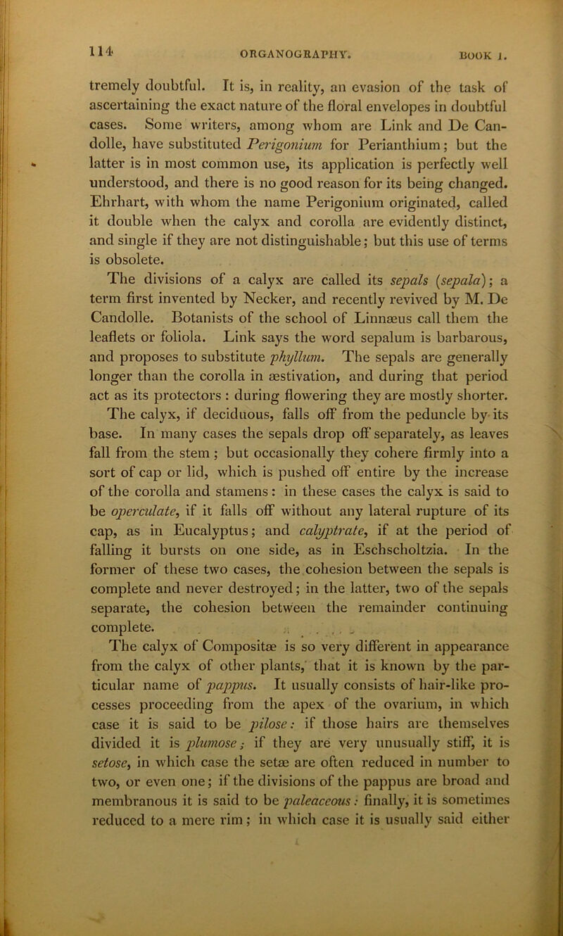 tremely doubtful. It is, in reality, an evasion of the task of ascertaining the exact nature of the floral envelopes in doubtful cases. Some writers, among whom are Link and De Can- dolle, have substituted Perigonium for Perianthium; but the latter is in most common use, its application is perfectly well understood, and there is no good reason for its being changed. Ehrliart, with whom the name Perigonium originated, called it double when the calyx and corolla are evidently distinct, and single if they are not distinguishable; but this use of terms is obsolete. The divisions of a calyx are called its sepals (sepala); a term first invented by Necker, and recently revived by M. De Candolle. Botanists of the school of Linnaeus call them the leaflets or foliola. Link says the word sepalum is barbarous, and proposes to substitute phyllum. The sepals are generally longer than the corolla in aestivation, and during that period act as its protectors : during flowering they are mostly shorter. The calyx, if deciduous, falls off from the peduncle by its base. In many cases the sepals drop off separately, as leaves fall from the stem ; but occasionally they cohere firmly into a sort of cap or lid, which is pushed off entire by the increase of the corolla and stamens: in these cases the calyx is said to be operculate, if it falls off without any lateral rupture of its cap, as in Eucalyptus; and calyptrate, if at the period of falling it bursts on one side, as in Eschscholtzia. In the former of these two cases, the cohesion between the sepals is complete and never destroyed; in the latter, two of the sepals separate, the cohesion between the remainder continuing complete. The calyx of Composite is so very different in appearance from the calyx of other plants, that it is known by the par- ticular name of pappus. It usually consists of hair-like pro- cesses proceeding from the apex of the ovarium, in which case it is said to be pilose: if those hairs are themselves divided it is plumose; if they are very unusually stiff, it is setose, in which case the setae are often reduced in number to two, or even one; if the divisions of the pappus are broad and membranous it is said to be paleaceous: finally, it is sometimes reduced to a mere rim; in which case it is usually said either