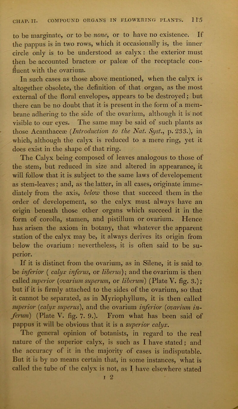 to be marginate, or to be none, or to have no existence. If the pappus is in two rows, which it occasionally is, the inner circle only is to be understood as calyx: the exterior must then be accounted bractem or palem of the receptacle con- fluent with the ovarium. In such cases as those above mentioned, when the calyx is altogether obsolete, the definition of that organ, as the most external of the floral envelopes, appears to be destroyed; but there can be no doubt that it is present in the form of a mem- brane adhering to the side of the ovarium, although it is not visible to our eyes. The same may be said of such plants as those Acanthaceae (Introduction to the Nat. Syst., p. 233.), in which, although the calyx is reduced to a mere ring, yet it does exist in the shape of that ring. The Calyx being composed of leaves analogous to those of the stem, but reduced in size and altered in appearance, it will follow that it is subject to the same laws of developement as stem-leaves; and, as the latter, in all cases, originate imme- diately from the axis, below those that succeed them in the order of developement, so the calyx must always have an origin beneath those other organs which succeed it in the form of corolla, stamen, and pistillum or ovarium. Hence has arisen the axiom in botany, that whatever the apparent station of the calyx may be, it always derives its origin from below the ovarium : nevertheless, it is often said to be su- perior. If it is distinct from the ovarium, as in Silene, it is said to be inferior ( calyx infer us or liberus); and the ovarium is then called superior [ovarium superum, or liberum) (Plate V. fig. 3.); but if it is firmly attached to the sides of the ovarium, so that it cannot be separated, as in Myriophyllum, it is then called superior (calyx superus), and the ovarium inferior (ovarium in- fcrum) (Plate V. fig. 7. 9.). From what has been said of pappus it will be obvious that it is a superior calyx. The general opinion of botanists, in regard to the real nature of the superior calyx, is such as I have stated; and the accuracy of it in the majority of cases is indisputable. But it is by no means certain that, in some instances, what is called the tube of the calyx is not, as I have elsewhere stated i 2