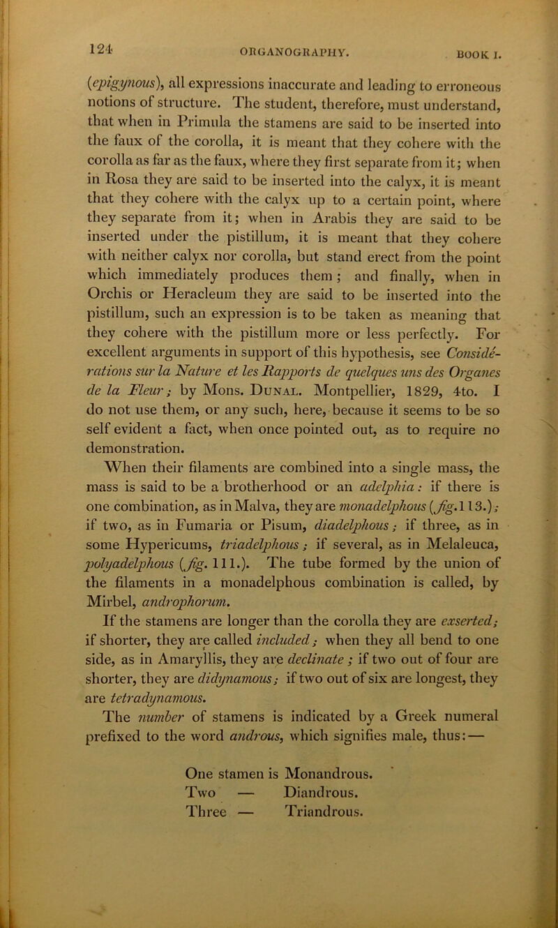 ROOK 1. (epigynous), all expressions inaccurate and leading to erroneous notions of structure. The student, therefore, must understand, that when in Primula the stamens are said to be inserted into the faux of the corolla, it is meant that they cohere with the corolla as far as the faux, where they first separate from it; when in Rosa they are said to be inserted into the calyx, it is meant that they cohere with the calyx up to a certain point, where they separate from it; when in Arabis they are said to be inserted under the pistillum, it is meant that they cohere with neither calyx nor corolla, but stand erect from the point which immediately produces them; and finally, when in Orchis or Heracleum they are said to be inserted into the pistillum, such an expression is to be taken as meaning that they cohere with the pistillum more or less perfectly. For excellent arguments in support of this hypothesis, see Conside- rations sur la Nature et les Rapports de quelques uns des Organes de la Fleur; by Mons. Dunal. Montpellier, 1829, 4to. I do not use them, or any such, here, because it seems to be so self evident a fact, when once pointed out, as to require no demonstration. When their filaments are combined into a single mass, the mass is said to be a brotherhood or an adelplda: if there is one combination, as inMalva, they are monadelphous (Jig. 113.); if two, as in Fumaria or Pisum, diadelphous; if three, as in some Hypericums, triadelphous ; if several, as in Melaleuca, polyadelphous (Jig. 111.). The tube formed by the union of the filaments in a monadelphous combination is called, by Mirbel, androphorum. If the stamens are longer than the corolla they are exserted; if shorter, they are called included; when they all bend to one side, as in Amaryllis, they are declinate ; if two out of four are shorter, they are didynamous; if two out of six are longest, they are tetradynamous. The number of stamens is indicated by a Greek numeral prefixed to the word androus, which signifies male, thus: — One stamen is Monandrous. Two — Diandrous. Three — Triandrous.