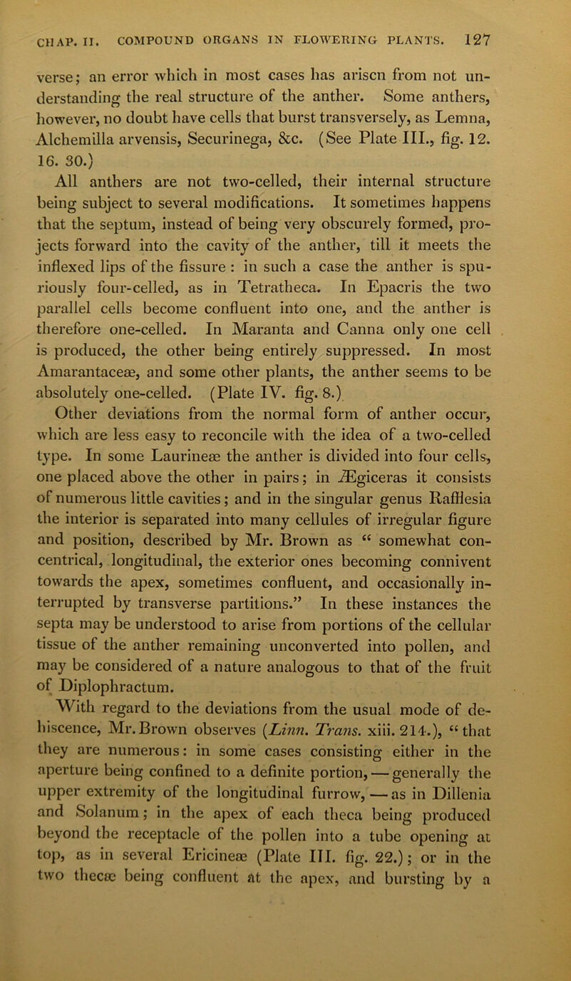 verse; an error which in most cases has arisen from not un- derstanding the real structure of the anther. Some anthers, however, no doubt have cells that burst transversely, as Lemna, Alchemilla arvensis, Securinega, &c. (See Plate III., fig. 12. 16. 30.) All anthers are not two-celled, their internal structure being subject to several modifications. It sometimes happens that the septum, instead of being very obscurely formed, pro- jects forward into the cavity of the anther, till it meets the inflexed lips of the fissure : in such a case the anther is spu- riously four-celled, as in Tetratheca. In Epacris the two parallel cells become confluent into one, and the anther is therefore one-celled. In Maranta and Canna only one cell is produced, the other being entirely suppressed. In most Amarantaceae, and some other plants, the anther seems to be absolutely one-celled. (Plate IV. fig. 8.) Other deviations from the normal form of anther occur, which are less easy to reconcile with the idea of a two-celled type. In some Laurinese the anther is divided into four cells, one placed above the other in pairs; in AEgiceras it consists of numerous little cavities; and in the singular genus Rafflesia the interior is separated into many cellules of irregular figure and position, described by Mr. Brown as “ somewhat con- centrical, longitudinal, the exterior ones becoming connivent towards the apex, sometimes confluent, and occasionally in- terrupted by transverse partitions.” In these instances the septa may be understood to arise from portions of the cellular tissue of the anther remaining unconverted into pollen, and may be considered of a nature analogous to that of the fruit of Diplophractum. With regard to the deviations from the usual mode of de- hiscence, Mr. Brown observes [Linn. Trans, xiii. 214.), “ that they are numerous: in some cases consisting either in the aperture being confined to a definite portion, — generally the upper extremity of the longitudinal furrow,—as in Dillenia and Solanum; in the apex of each theca being produced beyond the receptacle of the pollen into a tube opening at top, as in several Ericinem (Plate III. fig. 22.); or in the two thecic being confluent at the apex, and bursting by a
