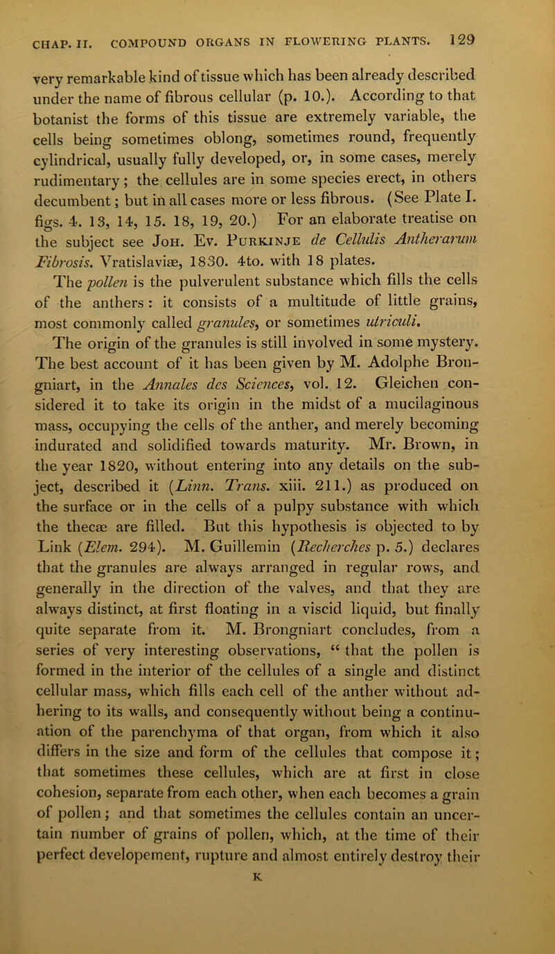 very remarkable kind of tissue which has been already described under the name of fibrous cellular (p. 10.). According to that botanist the forms of this tissue are extremely variable, the cells being sometimes oblong, sometimes round, frequently cylindrical, usually fully developed, or, in some cases, merely rudimentary; the cellules are in some species erect, in others decumbent; but ill all cases more or less fibrous. (See Plate I. figs. -4. 13, 14, 15. 18, 19, 20.) For an elaborate treatise on the subject see Joh. Ev. Purkinje de Cellulis Antherarum Fibrosis. Vratislaviae, 1830. 4to. with 18 plates. The 'pollen is the pulverulent substance which fills the cells of the anthers : it consists of a multitude of little grains, most commonly called granides, or sometimes utriculi. The origin of the granules is still involved in some mystery. The best account of it has been given by M. Adolphe Bron- gniart, in the Annales dcs Sciences, vol. 12. Gleichen con- sidered it to take its origin in the midst of a mucilaginous mass, occupying the cells of the anther, and merely becoming indurated and solidified towards maturity. Mr. Brown, in the year 1820, without entering into any details on the sub- ject, described it {Linn. Trans, xiii. 211.) as produced on the surface or in the cells of a pulpy substance with which the thecae are filled. But this hypothesis is objected to by Link (Flem. 294). M. Guillemin {Reciterdies p. 5.) declares that the granules are always arranged in regular rows, and generally in the direction of the valves, and that they are always distinct, at first floating in a viscid liquid, but finally quite separate from it. M. Brongniart concludes, from a series of very interesting observations, “ that the pollen is formed in the interior of the cellules of a single and distinct cellular mass, which fills each cell of the anther without ad- hering to its walls, and consequently without being a continu- ation of the parenchyma of that organ, from which it also differs in the size and form of the cellules that compose it; that sometimes these cellules, which are at first in close cohesion, separate from each other, when each becomes a grain of pollen; and that sometimes the cellules contain an uncer- tain number of grains of pollen, which, at the time of their perfect developement, rupture and almost entirely destroy their