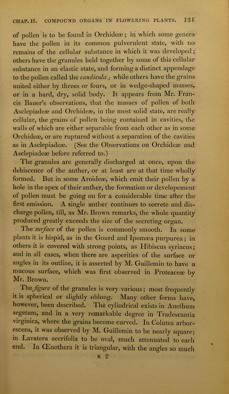 of pollen is to be found in Orchideae; in which some genera have the pollen in its common pulverulent state, with no remains of the cellular substance in which it was developed; others have the granules held together by some of this cellular substance in an elastic state, and forming a distinct appendage to the pollen called the caudicula; while others have the grains united either by threes or fours, or in wedge-shaped masses, or in a hard, dry, solid body. It appears from Mr. Fran- cis Bauer’s observations, that the masses of pollen of both Asclepiadeae and Orchideas, in the most solid state, are really cellular, the grains of pollen being contained in cavities, the walls of which are either separable from each other as in some Orchideae, or are ruptured without a separation of the cavities as in Asclepiadeae. (See the Observations on Orchideae and Asclepiadeae before referred to.) The granules are generally discharged at once, upon the dehiscence of the anther, or at least are at that time wholly formed. But in some Aroideae, which emit their pollen by a hole in the apex of their anther, the formation or developement of pollen must be going on for a considerable time after the first emission. A single anther continues to secrete and dis- charge pollen, till, as Mr. Brown remarks, the whole quantity produced greatly exceeds the size of the secreting organ. The surface of the pollen is commonly smooth. In some plants it is hispid, as in the Gourd and Ipomaea purpurea; in others it is covered with strong points, as Hibiscus syriacus; and in all cases, when there are asperities of the surface or angles in its outline, it is asserted by M. Guillemin to have a mucous surface, which was first observed in Proteaceae by Mr. Brown. Thofigure of the granules is very various ; most frequently it is spherical or slightly oblong. Many other forms have, however, been described. The cylindrical exists in Anethum segetum, and in a very remarkable degree in Tradescantia virginica, where the grains become curved. In Colutea arbor- escens, it was observed by M. Guillemin to be nearly square; in Lavatera acerifolia to be oval, much attenuated to each end. In (Enothera it is triangular, with the angles so much