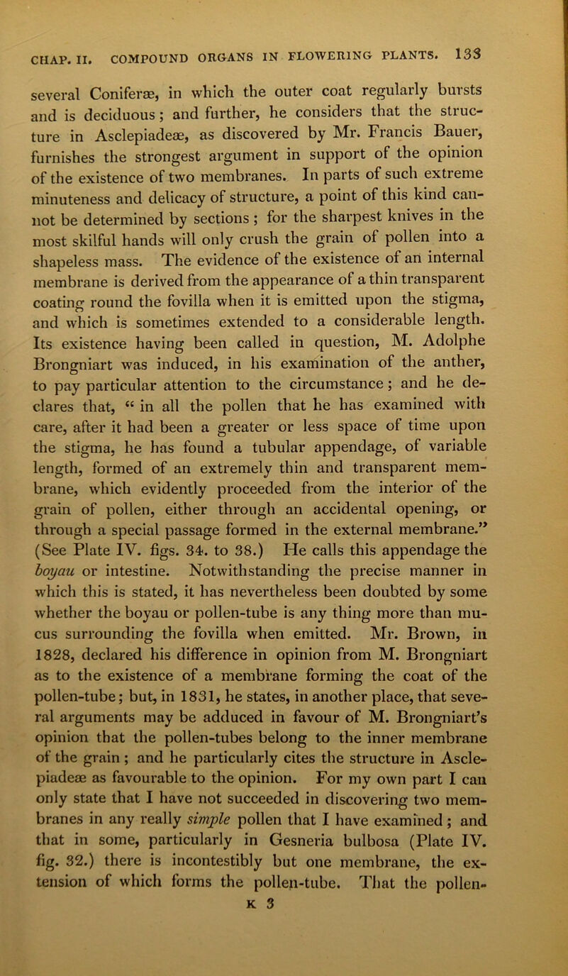 several Conifer®, in which the outer coat regularly bursts and is deciduous; and further, he considers that the struc- ture in Asclepiadeae, as discovered by Mr. Francis Bauei, furnishes the strongest argument in support of the opinion of the existence of two membranes. In parts of such extieme minuteness and delicacy of structure, a point of this kind can- not be determined by sections ; for the sharpest knives in the most skilful hands will only crush the grain of pollen into a shapeless mass. The evidence of the existence of an internal membrane is derived from the appearance of a thin transparent coating round the fovilla when it is emitted upon the stigma, and which is sometimes extended to a considerable length. Its existence having been called in question, M. Adolphe Brongniart was induced, in his examination of the anther, to pay particular attention to the circumstance; and he de- clares that, “ in all the pollen that he has examined with care, after it had been a greater or less space of time upon the stigma, he has found a tubular appendage, of variable length, formed of an extremely thin and transparent mem- brane, which evidently proceeded from the interior of the grain of pollen, either through an accidental opening, or through a special passage formed in the external membrane.” (See Plate IV. figs. 34. to 38.) He calls this appendage the boyau or intestine. Notwithstanding the precise manner in which this is stated, it has nevertheless been doubted by some whether the boyau or pollen-tube is any thing more than mu- cus surrounding the fovilla when emitted. Mr. Brown, in 1828, declared his difference in opinion from M. Brongniart as to the existence of a membrane forming the coat of the pollen-tube; but, in 1831, he states, in another place, that seve- ral arguments may be adduced in favour of M. Brongniart’s opinion that the pollen-tubes belong to the inner membrane of the grain ; and he particularly cites the structure in Ascle- piadeae as favourable to the opinion. For my own part I can only state that I have not succeeded in discovering two mem- branes in any really simple pollen that I have examined; and that in some, particularly in Gesneria bulbosa (Plate IV. fig. 32.) there is incontestibly but one membrane, the ex- tension of which forms the pollen-tube. That the pollen-