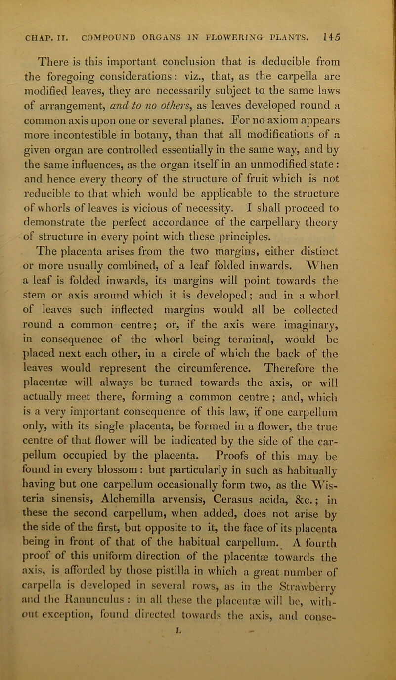 There is this important conclusion that is deducible from the foregoing considerations: viz., that, as the carpella are modified leaves, they are necessarily subject to the same laws of arrangement, and to no others, as leaves developed round a common axis upon one or several planes. For no axiom appears more incontestible in botany, than that all modifications of a given organ are controlled essentially in the same way, and by the same influences, as the organ itself in an unmodified state : and hence every theory of the structure of fruit which is not reducible to that which would be applicable to the structure of whorls of leaves is vicious of necessity. I shall proceed to demonstrate the perfect accordance of the carpellary theory of structure in every point with these principles. The placenta arises from the two margins, either distinct or more usually combined, of a leaf folded inwards. When a leaf is folded inwards, its margins will point towards the stem or axis around which it is developed; and in a whorl of leaves such inflected margins would all be collected round a common centre; or, if the axis w'ere imaginary, in consequence of the whorl being terminal, would be placed next each other, in a circle of which the back of the leaves would represent the circumference. Therefore the placentae will always be turned towards the axis, or will actually meet there, forming a common centre; and, which is a very important consequence of this law', if one carpellum only, with its single placenta, be formed in a flower, the true centre of that flower will be indicated by the side of the car- pellum occupied by the placenta. Proofs of this may be found in every blossom : but particularly in such as habitually having but one carpellum occasionally form two, as the Wis- teria sinensis, Alchemilla arvensis, Cerasus acida, &c.; in these the second carpellum, when added, does not arise by the side of the first, but opposite to it, the face of its placenta being in front of that of the habitual carpellum. A fourth proof of this uniform direction of the placentae towards the axis, is afforded by those pistilla in which a great number of carpella is developed in several rows, as in the Strawberry and the Ranunculus : in all these the placentae will be, with- out exception, found directed towards the axis, and conse- i.