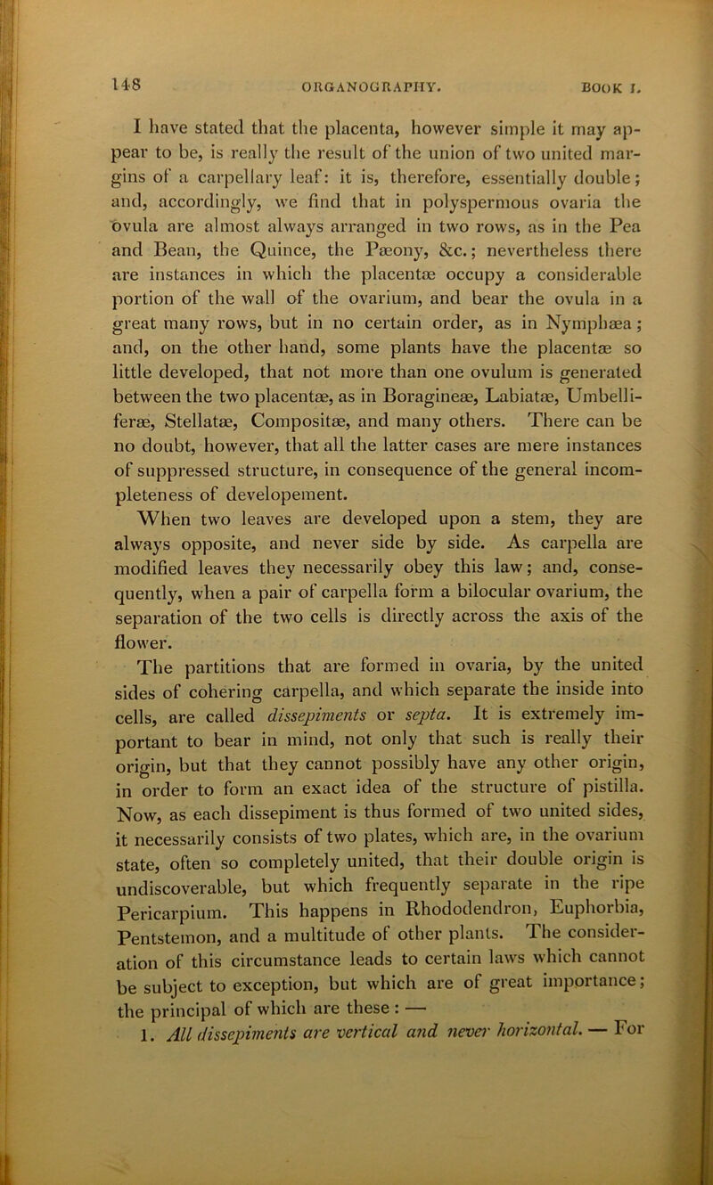I have stated that the placenta, however simple it may ap- pear to be, is really the result of the union of two united mar- gins of a carpellary leaf: it is, therefore, essentially double; and, accordingly, we find that in polyspermous ovaria the ovula are almost always arranged in two rows, as in the Pea and Bean, the Quince, the Paeony, &c.; nevertheless there are instances in which the placentae occupy a considerable portion of the wall of the ovarium, and bear the ovula in a great many rows, but in no certain order, as in Nymphaea; and, on the other hand, some plants have the placentae so little developed, that not more than one ovulum is generated between the two placentae, as in Boragineae, Labiatae, Umbel! i- ferae, Stellatae, Compositae, and many others. There can be no doubt, however, that all the latter cases are mere instances of suppressed structure, in consequence of the general incom- pleteness of developement. When two leaves are developed upon a stem, they are always opposite, and never side by side. As carpella are modified leaves they necessarily obey this law; and, conse- quently, when a pair of carpella form a bilocular ovarium, the separation of the two cells is directly across the axis of the flower. The partitions that are formed in ovaria, by the united sides of cohering carpella, and which separate the inside into cells, are called dissepiments or septa. It is extremely im- portant to bear in mind, not only that such is really their origin, but that they cannot possibly have any other origin, in order to form an exact idea of the structure of pistilla. Now, as each dissepiment is thus formed of two united sides, it necessarily consists of two plates, which are, in the ovarium state, often so completely united, that their double origin is undiscoverable, but which frequently separate in the ripe Pericarpium. This happens in Rhododendron, Euphorbia, Pentstemon, and a multitude of other plants. The consider- ation of this circumstance leads to certain laws which cannot be subject to exception, but which are of great importance; the principal of which are these : — 1. All dissepiments are vertical and never horizontal. — For