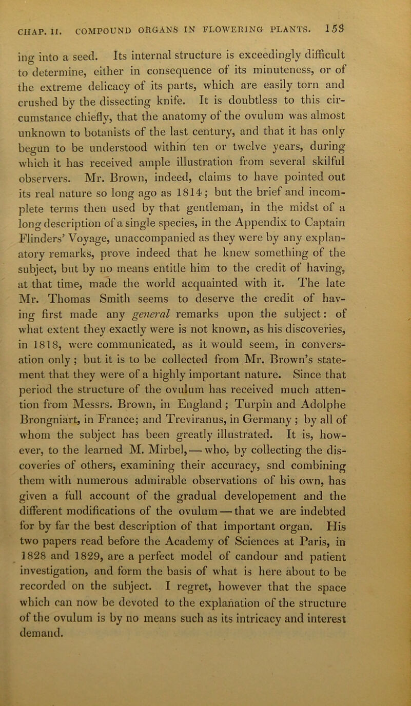 ing into a seed. Its internal structure is exceedingly difficult to determine, either in consequence of its minuteness, or of the extreme delicacy of its parts, which are easily torn and crushed by the dissecting knife. It is doubtless to this cir- cumstance chiefly, that the anatomy of the ovulum was almost unknown to botanists of the last century, and that it has only begun to be understood within ten or twelve years, during which it has received ample illustration from several skilful observers. Mr. Brown, indeed, claims to have pointed out its real nature so long ago as 1814; but the brief and incom- plete terms then used by that gentleman, in the midst of a long description of a single species, in the Appendix to Captain Flinders’ Voyage, unaccompanied as they were by any explan- atory remarks, prove indeed that he knew something of the subject, but by no means entitle him to the credit of having, at that time, made the world acquainted with it. The late Mr. Thomas Smith seems to deserve the credit of hav- ing first made any general remarks upon the subject: of what extent they exactly were is not known, as his discoveries, in 1818, were communicated, as it would seem, in convers- ation only ; but it is to be collected from Mr. Brown’s state- ment that they were of a highly important nature. Since that period the structure of the ovulum has received much atten- tion from Messrs. Brown, in England ; Turpin and Adolphe Brongniart, in France; and Treviranus, in Germany ; by all of whom the subject has been greatly illustrated. It is, how- ever, to the learned M. Mirbel,— who, by collecting the dis- coveries of others, examining their accuracy, snd combining them with numerous admirable observations of his own, has given a full account of the gradual developement and the different modifications of the ovulum — that we are indebted for by far the best description of that important organ. His two papers read before the Academy of Sciences at Paris, in 1828 and 1829, are a perfect model of candour and patient investigation, and form the basis of what is here about to be recorded on the subject. I regret, however that the space which can now be devoted to the explanation of the structure of the ovulum is by no means such as its intricacy and interest demand.