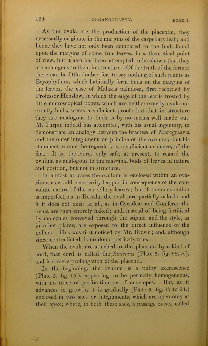 As the ovula are the production of the placentae, they necessarily originate in the margins of the carpellary leaf; and hence they have not only been compared to the buds found upon the margins of some true leaves, in a theoretical point of view, but it also has been attempted to be shown that they are analogous to them in structure. Of the truth of the former there can be little doubt; for, to say nothing of such plants as Bryophyllum, which habitually form buds on the margins of the leaves, the case of Malaxis paludosa, first recorded by Professor Henslow, in which the edge of the leaf is frosted by little microscopical points, which are neither exactly ovula nor exactly buds, seems a sufficient proof: but that in structure they are analogous to buds is by no means well made out. M. Turpin indeed has attempted, Avith his usual ingenuity, to demonstrate an analogy between the bracteae of Marcgraavia and the outer integument or primine of the ovulum ; but his statement cannot be regarded, as a sufficient evidence, of the fact. It is, therefore, only safe, at present, to regard the ovulum as analogous to the marginal buds of leaves in nature and position, but not in structure. In almost all cases the ovulum is enclosed within an ova- rium, as would necessarily happen in consequence of the con- volute nature of the carpellary leaves ; but if the convolution is imperfect, as in Reseda, the ovula are partially naked ; and if it does not exist at all, as in Cycadese and Coniferae, the ovula are then entirely naked; and, instead of being fertilised by molecules conveyed through the stigma and the style, as in other plants, are exposed to the direct influence of the pollen. This was first noticed by Mr. Brown; and, although since contradicted, is no doubt perfectly true. When the ovula are attached to the placenta by a kind of cord, that cord is called the funiculus (Plate 5. fig. 26, a.), and is a mere prolongation of the placenta. In the beginning, the ovulum is a pulpy excrescence (Plate 5. fig. 16.), appearing to be perfectly homogeneous, with no trace of perforation or of envelopes. But, as it advances in growth, it is gradually (Plate 5. fig* 17 to 21.) enclosed in two sacs or integuments, which are open only at their apex; where, in both these sacs, a passage exists, called