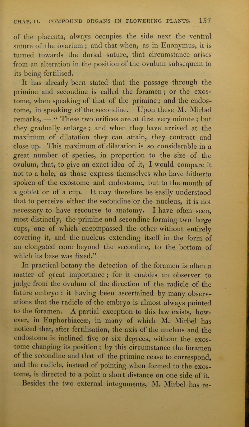 of the placenta, always occupies the side next the ventral suture of the ovarium ; and that when, as in Euonymus, it is turned towards the dorsal suture, that circumstance arises from an alteration in the position of the ovulum subsequent to its being fertilised. It lias already been stated that the passage through the primine and secondine is called the foramen ; or the exos- tome, when speaking of that of the primine; and the endos- tome, in speaking of the secondine. Upon these M. Mirbel remarks, — cc These two orifices are at first very minute; but they gradually enlarge; and when they have arrived at the maximum of dilatation they can attain, they contract and close up. This maximum of dilatation is so considerable in a great number of species, in proportion to the size of the ovulum, that, to give an exact idea of it, I would compare it not to a hole, as those express themselves who have hitherto spoken of the exostome and endostome, but to the mouth of a goblet or of a cup. It may therefore be easily understood that to perceive either the secondine or the nucleus, it is not necessary to have recourse to anatomy. I have often seen, most distinctly, the primine and secondine forming two large cups, one of which encompassed the other without entirely covering it, and the nucleus extending itself in the form of an elongated cone beyond the secondine, to the bottom of which its base was fixed.” In practical botany the detection of the foramen is often a matter of great importance ; for it enables an observer to judge from the ovulum of the direction of the radicle of the future embryo : it having been ascertained by many observ- ations that the radicle of the embryo is almost always pointed to the foramen. A partial exception to this law exists, how- ever, in Euphorbiaceae, in many of which M. Mirbel has noticed that, after fertilisation, the axis of the nucleus and the endostome is inclined five or six degrees, without the exos- tome changing its position; by this circumstance the foramen of the secondine and that of the primine cease to correspond, and the radicle, instead of pointing when formed to the exos- tome, is directed to a point a short distance on one side of it. Besides the two external integuments, M. Mirbel lias re-