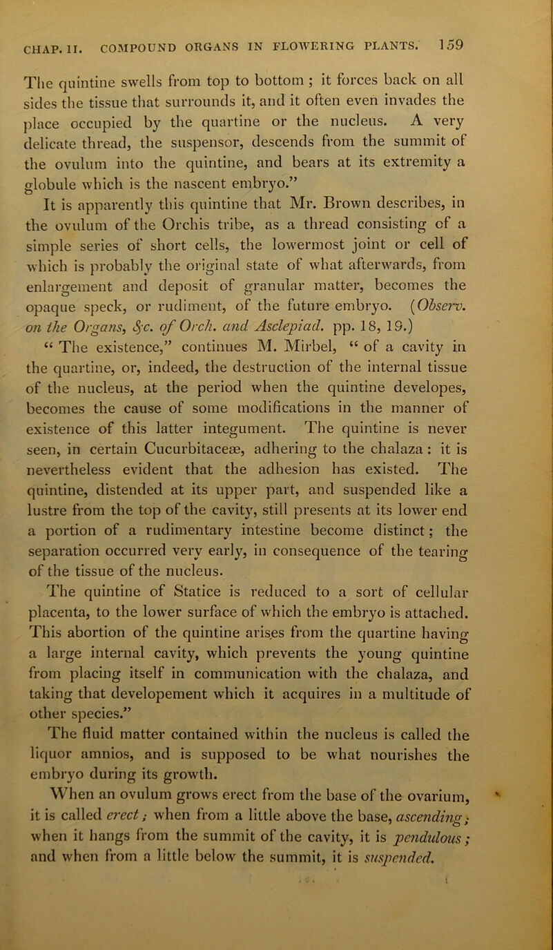 The quintine swells from top to bottom ; it forces back on all sides the tissue that surrounds it, and it often even invades the place occupied by the quartine or the nucleus. A very delicate thread, the suspensor, descends from the summit of the ovulum into the quintine, and bears at its extremity a globule which is the nascent embryo.” It is apparently this quintine that Mr. Brown describes, in the ovulum of the Orchis tribe, as a thread consisting of a simple series of short cells, the lowermost joint or cell of which is probably the original state of what afterwards, from enlargement and deposit of granular matter, becomes the opaque speck, or rudiment, of the future embryo. (Observ. on the Organs, <1$c. of Orch. and Asclepiad. pp. 18, 19.) “ The existence,” continues M. Mirbel, “ of a cavity in the quartine, or, indeed, the destruction of the internal tissue of the nucleus, at the period when the quintine developes, becomes the cause of some modifications in the manner of existence of this latter integument. The quintine is never seen, in certain Cucurbitaceae, adhering to the chalaza: it is nevertheless evident that the adhesion has existed. The quintine, distended at its upper part, and suspended like a lustre from the top of the cavity, still presents at its lower end a portion of a rudimentary intestine become distinct; the separation occurred very early, in consequence of the tearing of the tissue of the nucleus. The quintine of Statice is reduced to a sort of cellular placenta, to the lower surface of which the embryo is attached. This abortion of the quintine arises from the quartine having a large internal cavity, which prevents the young quintine from placing itself in communication with the chalaza, and taking that developement which it acquires in a multitude of other species.” The fluid matter contained within the nucleus is called the liquor amnios, and is supposed to be what nourishes the embryo during its growth. When an ovulum grows erect from the base of the ovarium, it is called erect; when from a little above the base, ascending • when it hangs from the summit of the cavity, it is pendulous ; and when from a little below the summit, it is suspended. i