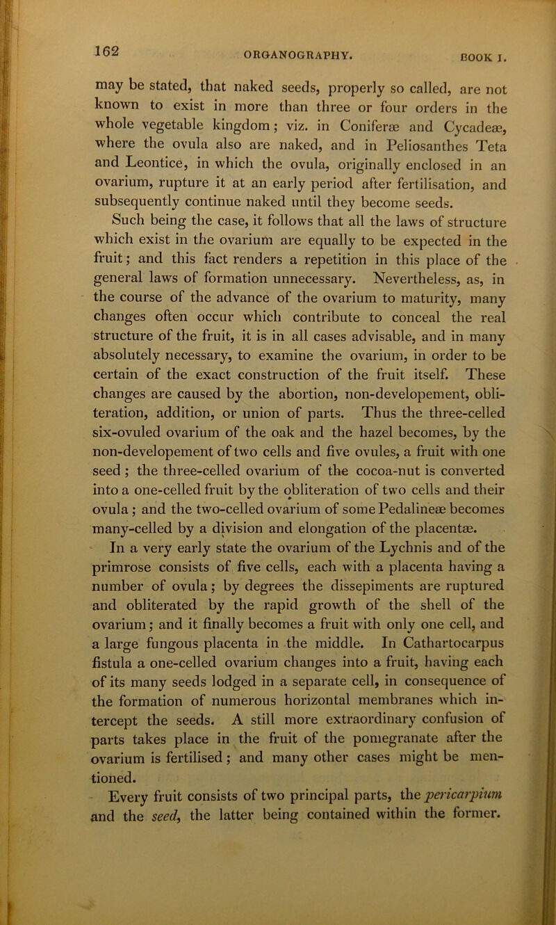 BOOK I. may be stated, that naked seeds, properly so called, are not known to exist in more than three or four orders in the whole vegetable kingdom; viz. in Coniferae and Cycadeae, where the ovula also are naked, and in Peliosanthes Teta and Leontice, in which the ovula, originally enclosed in an ovarium, rupture it at an early period after fertilisation, and subsequently continue naked until they become seeds. Such being the case, it follows that all the laws of structure which exist in the ovarium are equally to be expected in the fruit; and this fact renders a repetition in this place of the general laws of formation unnecessary. Nevertheless, as, in the course of the advance of the ovarium to maturity, many changes often occur which contribute to conceal the real structure of the fruit, it is in all cases advisable, and in many absolutely necessary, to examine the ovarium, in order to be certain of the exact construction of the fruit itself. These changes are caused by the abortion, non-developement, obli- teration, addition, or union of parts. Thus the three-celled six-ovuled ovarium of the oak and the hazel becomes, by the non-developement of two cells and five ovules, a fruit with one seed ; the three-celled ovarium of the cocoa-nut is converted into a one-celled fruit by the obliteration of two cells and their ovula; and the two-celled ovarium of somePedalineae becomes many-celled by a division and elongation of the placentae. In a very early state the ovarium of the Lychnis and of the primrose consists of five cells, each with a placenta having a number of ovula; by degrees the dissepiments are ruptured and obliterated by the rapid growth of the shell of the ovarium; and it finally becomes a fruit with only one cell, and a large fungous placenta in the middle. In Cathartocarpus fistula a one-celled ovarium changes into a fruit, having each of its many seeds lodged in a separate cell, in consequence of the formation of numerous horizontal membranes which in- tercept the seeds. A still more extraordinary confusion of parts takes place in the fruit of the pomegranate after the ovarium is fertilised ; and many other cases might be men- tioned. Every fruit consists of two principal parts, the pericarpium and the seed, the latter being contained within the former.