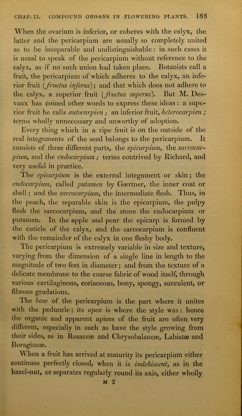 When the ovarium is inferior, or coheres with the calyx, the latter and the pericarpium are usually so completely united as to be inseparable and undistinguishable : in such cases it is usual to speak of the pericarpium without reference to the calyx, as if no such union had taken place. Botanists call a fruit, the pericarpium of which adheres to the calyx, an infe- rior fruit (fnidus injerus); and that which does not adhere to the calyx, a superior fruit (fructus superus). But M. Des- vaux has coined other words to express these ideas : a supe- rior fruit he calls autocarpien ; an inferior fruit, heterocarpien ; terms wholly unnecessary and unworthy of adoption. Every thing which in a ripe fruit is on the outside of the real integuments of the seed belongs to the pericarpium. It consists of three different parts, the epicarpium, the sarcocar- pium, and the endocarpium; terms contrived by Richard, and very useful in practice. The epicarpium is the external integument or skin; the endocarpium, called putamen by Gaertner, the inner coat or shell; and the sarcocarpium, the intermediate flesh. Thus, in the peach, the separable skin is the epicarpium, the pulpy flesh the sarcocarpium, and the stone the endocarpium or putamen. In the apple and pear the epicarp is formed by the cuticle of the calyx, and the sarcocarpium is confluent with the remainder of the calyx in one fleshy body. The pericarpium is extremely variable in size and texture, varying from the dimension of a single line in length to the magnitude of two feet in diameter; and from the texture of a delicate membrane to the coarse fabric of wood itself, through various cartilaginous, coriaceous, bony, spongy, succulent, or fibrous gradations. The base of the pericarpium is the part where it unites with the peduncle; its apex is where the style was : hence the organic and apparent apices of the fruit are often very different, especially in such as have the style growing from their sides, as in Rosaceae and Chrysobalaneae, Labiatae and Boragineae. When a fruit has arrived at maturity its pericarpium either continues perfectly closed, when it is indehiscent, as in the hazel-nut, or separates regularly round its axis, either wholly