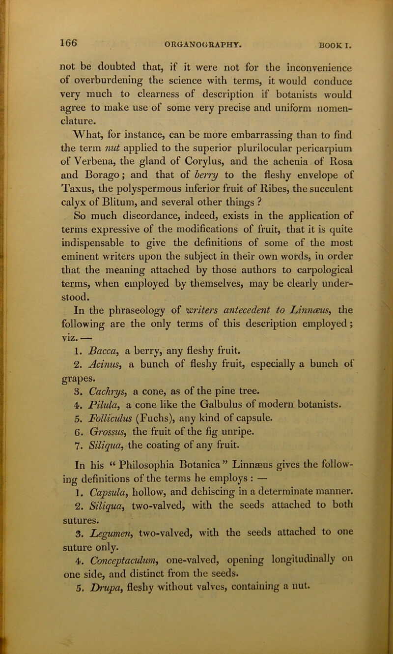 not be doubted that, if it were not for the inconvenience ot overburdening the science with terms, it would conduce very much to clearness of description if botanists would agree to make use of some very precise and uniform nomen- clature. What, for instance, can be more embarrassing than to find the term nut applied to the superior plurilocular pericarpium of Verbena, the gland of Corylus, and the achenia of Rosa and Borago; and that of berry to the fleshy envelope of Taxus, the polyspermous inferior fruit of Ribes, the succulent calyx of Blitum, and several other things ? So much discordance, indeed, exists in the application of terms expressive of the modifications of fruit, that it is quite indispensable to give the definitions of some of the most eminent writers upon the subject in their own words, in order that the meaning attached by those authors to carpological terms, when employed by themselves, may be clearly under- stood. In the phraseology of writers antecedent to Linnceus, the following are the only terms of this description employed; viz. — 1. Bacca, a berry, any fleshy fruit. 2. Acinus, a bunch of fleshy fruit, especially a bunch of grapes. 3. Cachys, a cone, as of the pine tree. 4*. Pilula, a cone like the Galbulus of modern botanists. 5. Follicidus (Fuchs), any kind of capsule. 6. Grossus, the fruit of the fig unripe. 7. Siliqua, the coating of any fruit. In his “ Philosophia Botanica ” Linnaeus gives the follow- ing definitions of the terms he employs : — 1. Capsula, hollow, and dehiscing in a determinate manner. 2. Siliqua, two-valved, with the seeds attached to both sutures. 3. Legumen, two-valved, with the seeds attached to one suture only. 4. Conceptacuhim, one-valved, opening longitudinally on one side, and distinct from the seeds. 5. Drupa, fleshy without valves, containing a nut.
