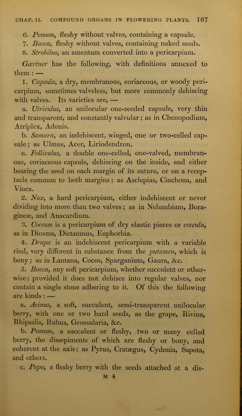 6. Pomum, fleshy without valves, containing a capsule. 7. Bacca, fleshy without valves, containing naked seeds. 8. Strobilus, an amentum converted into a pericarpium. Gartner has the following, with definitions annexed to them : — 1. Capstila, a dry, membranous, coriaceous, or woody peri- carpium, sometimes valveless, but more commonly dehiscing with valves. Its varieties are, — a. Utriculus, an unilocular one-seeded capsule, very thin and transparent, and constantly valvular; as in Chenopodium, Atriplex, Adonis. b. Samara, an indehiscent, winged, one or two-celled cap- sule ; as Ulmus, Acer, Liriodendron. c. Folliculus, a double one-celled, one-valved, membran- ous, coriaceous capsule, dehiscing on the inside, and either bearing the seed on each margin of its suture, or on a recep- tacle common to both margins; as Asclepias, Cinchona, and Vinca. 2. Nux, a hard pericarpium, either indehiscent or never dividing into more than two valves ; as in Nelumbium, Bora- gineae, and Anacardium. 3. Coccum is a pericarpium of dry elastic pieces or coccula9 as in Diosma, Dictamnus, Euphorbia. 4. Drupa is an indehiscent pericarpium with a variable rind, very different in substance from the putamen, which is bony; as in Lantana, Cocos, Sparganium, Gaura, &c. 5. Bacca, any soft pericarpium, whether succulent or other- wise; provided it does not dehisce into regular valves, nor contain a single stone adhering to it. Of this the following are kinds: — a. Acinus, a soft, succulent, semi-transparent unilocular berry, with one or two hard seeds, as the grape, Rivina, llhipsalis, Rubus, Grossularia, &c. b. Pomum, a succulent or fleshy, two or many celled berry, the dissepiments of which are fleshy or bony, and coherent at the axis; as Pyrus, Crataegus, Cydonia, Sapota, and others. c. Pepo, a fleshy berry with the seeds attached at a dis-