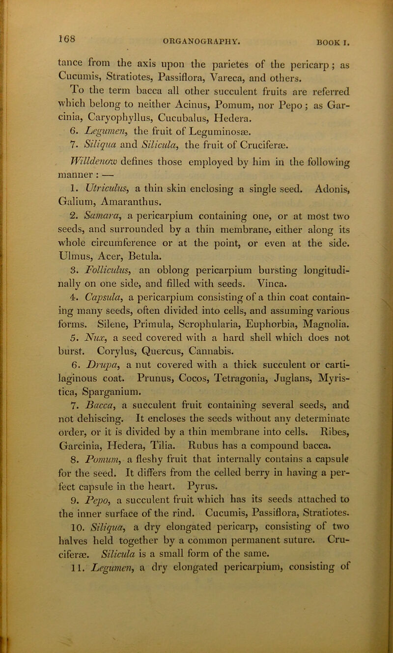 tance from the axis upon the parietes of the pericarp; as Cucumis, Stratiotes, Passiflora, Vareca, and others. To the term bacca all other succulent fruits are referred which belong to neither Acinus, Pomum, nor Pepo; as Gar- cinia, Caryophyllus, Cucubalus, Hedera. 6. Legumen^ the fruit of Leguminosae. 7. Siliqua and Silicula, the fruit of Cruciferae. Will denow defines those employed by him in the following manner : — 1. Utriculus, a thin skin enclosing a single seed. Adonis, Galium, Amaranth us. 2. Samara, a pericarpium containing one, or at most two seeds, and surrounded by a thin membrane, either along its whole circumference or at the point, or even at the side. Ulmus, Acer, Betula. 3. Folliculus, an oblong pericarpium bursting longitudi- nally on one side, and filled with seeds. Vinca. 4. Capsula, a pericarpium consisting of a thin coat contain- ing many seeds, often divided into cells, and assuming various forms. Silene, Primula, Scrophularia, Euphorbia, Magnolia. 5. Nux, a seed covered with a hard shell which does not burst. Corylus, Quercus, Cannabis. 6. Drupa, a nut covered with a thick succulent or carti- laginous coat. Prunus, Cocos, Tetragonia, Juglans, Myris- tica, Sparganium. 7. Bacca, a succulent fruit containing several seeds, and not dehiscing. It encloses the seeds without anv determinate order, or it is divided by a thin membrane into cells. Ribes, Garcinia, Hedera, Tilia. Rubus has a compound bacca. 8. Pomum, a fleshy fruit that internally contains a capsule for the seed. It differs from the celled berry in having a per- fect capsule in the heart. Pyrus. 9. Pepo, a succulent fruit which has its seeds attached to the inner surface of the rind. Cucumis, Passiflora, Stratiotes. 10. Siliqua, a dry elongated pericarp, consisting of two halves held together by a common permanent suture. Cru- ciferae. Silicula is a small form of the same. 11. Legumcn, a dry elongated pericarpium, consisting of