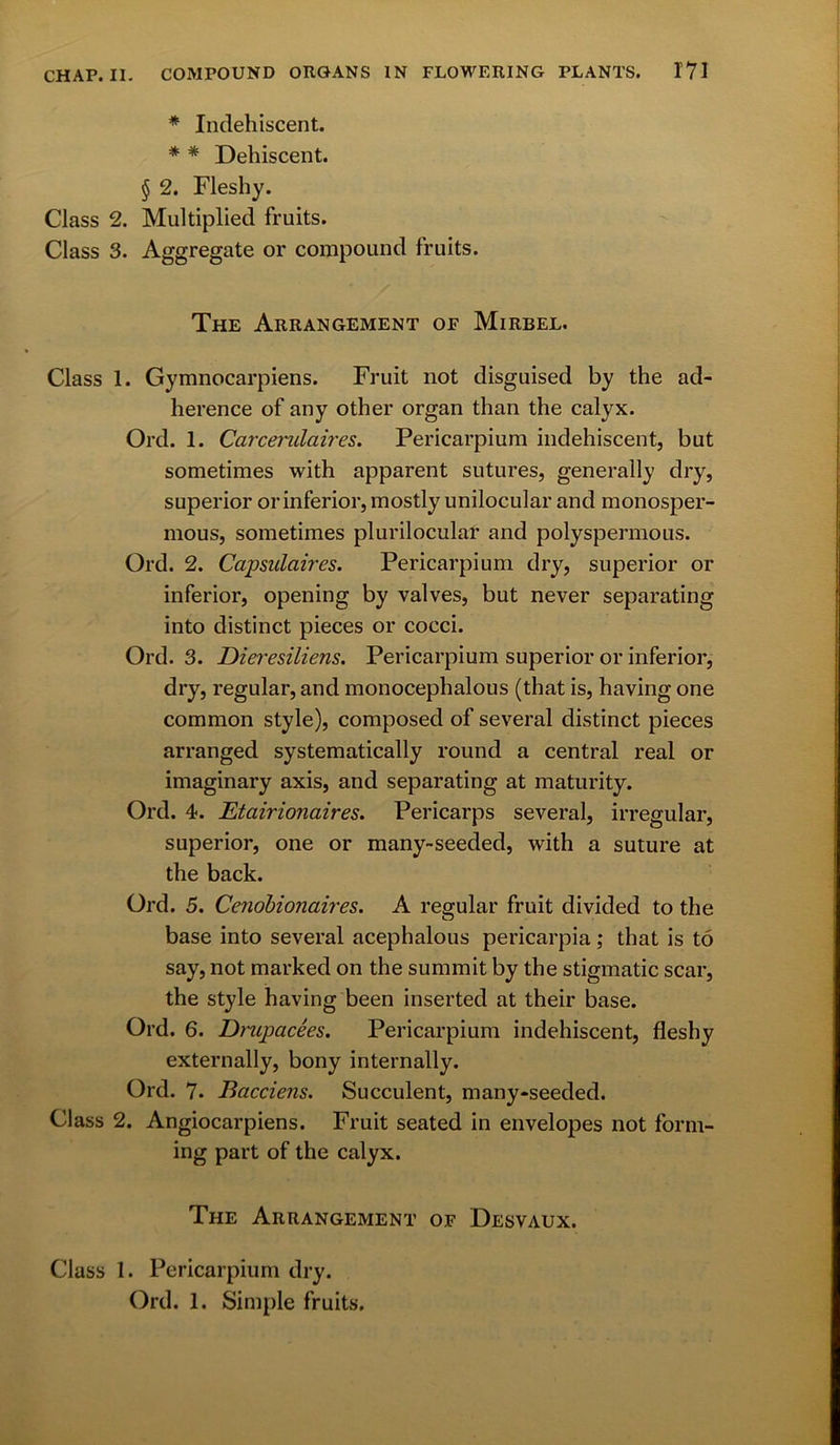 * Indehiscent. * * Dehiscent. § 2. Fleshy. Class 2. Multiplied fruits. Class 3. Aggregate or compound fruits. The Arrangement of Mirbel. Class 1. Gymnocarpiens. Fruit not disguised by the ad- herence of any other organ than the calyx. Ord. 1. Carcerulaires. Pericarpium indehiscent, but sometimes with apparent sutures, generally dry, superior or inferior, mostly unilocular and monosper- mous, sometimes plurilocular and polyspermous. Ord. 2. Capsulaires. Pericarpium dry, superior or inferior, opening by valves, but never separating into distinct pieces or cocci. Ord. 3. Dieresiliens. Pericarpium superior or inferior, dry, regular, and monocephalous (that is, having one common style), composed of several distinct pieces arranged systematically round a central real or imaginary axis, and separating at maturity. Ord. 4. Etairionaires. Pericarps several, irregular, superior, one or many-seeded, with a suture at the back. Ord. 5. Cenobionaires. A regular fruit divided to the base into several acephalous pericarpia; that is to say, not marked on the summit by the stigmatic scar, the style having been inserted at their base. Ord. 6. Drupacees. Pericarpium indehiscent, fleshy externally, bony internally. Ord. 7. Bacciens. Succulent, many-seeded. Class 2. Angiocarpiens. Fruit seated in envelopes not form- ing part of the calyx. The Arrangement of Desvaux. Class 1. Pericarpium dry. Ord. 1. Simple fruits.