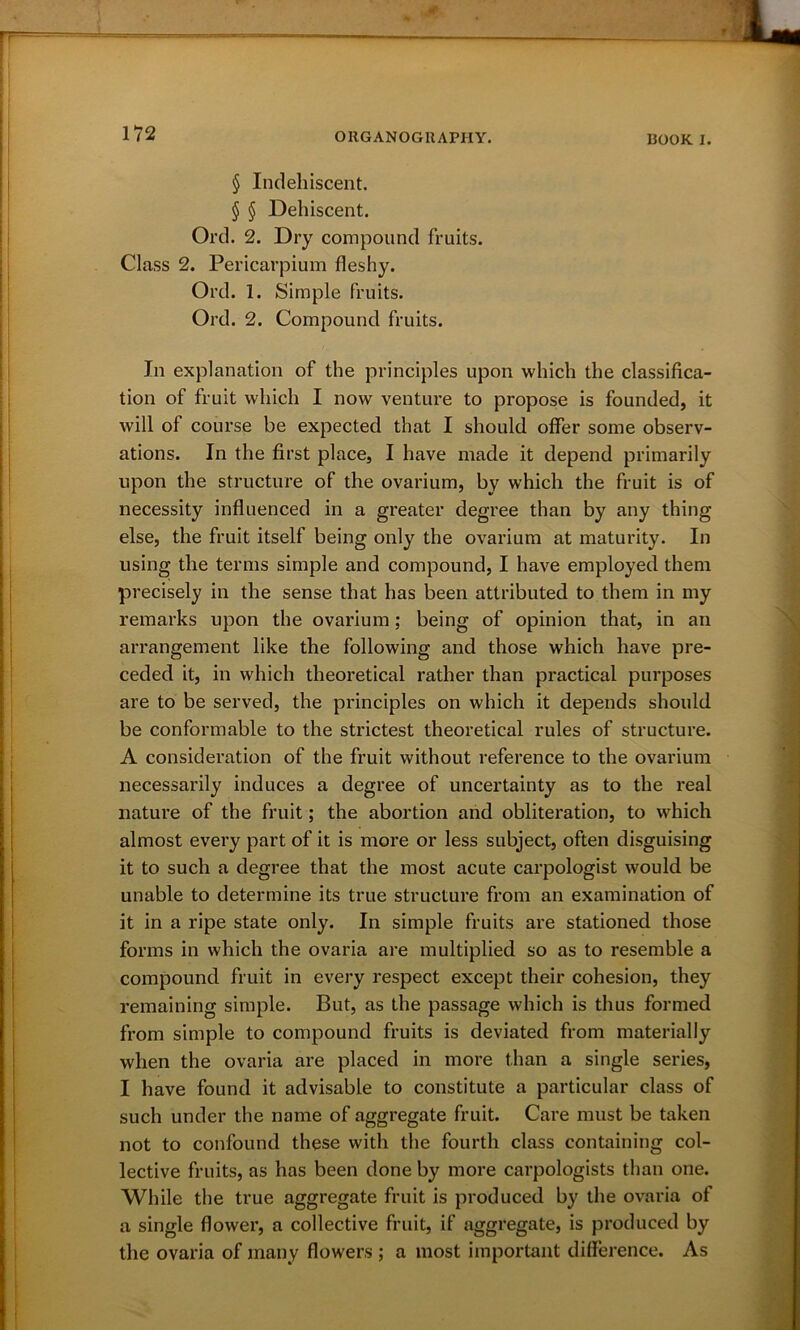 § Indehiscent. § § Dehiscent. Ord. 2. Dry compound fruits. Class 2. Pericarpium fleshy. Ord. 1. Simple fruits. Ord. 2. Compound fruits. In explanation of the principles upon which the classifica- tion of fruit which I now venture to propose is founded, it will ol course be expected that I should offer some observ- ations. In the first place, I have made it depend primarily upon the structure of the ovarium, by which the fruit is of necessity influenced in a greater degree than by any thing else, the fruit itself being only the ovarium at maturity. In using the terms simple and compound, I have employed them precisely in the sense that has been attributed to them in my remarks upon the ovarium; being of opinion that, in an arrangement like the following and those which have pre- ceded it, in which theoretical rather than practical purposes are to be served, the principles on which it depends should be conformable to the strictest theoretical rules of structure. A consideration of the fruit without reference to the ovarium necessarily induces a degree of uncertainty as to the real nature of the fruit; the abortion and obliteration, to which almost every part of it is more or less subject, often disguising it to such a degree that the most acute carpologist would be unable to determine its true structure from an examination of it in a ripe state only. In simple fruits are stationed those forms in which the ovaria are multiplied so as to resemble a compound fruit in every respect except their cohesion, they remaining simple. But, as the passage which is thus formed from simple to compound fruits is deviated from materially when the ovaria are placed in more than a single series, I have found it advisable to constitute a particular class of such under the name of aggregate fruit. Care must be taken not to confound these with the fourth class containing col- lective fruits, as has been done by more carpologists than one. While the true aggregate fruit is produced by the ovaria of a single flower, a collective fruit, if aggregate, is produced by the ovaria of many flowers ; a most important difference. As