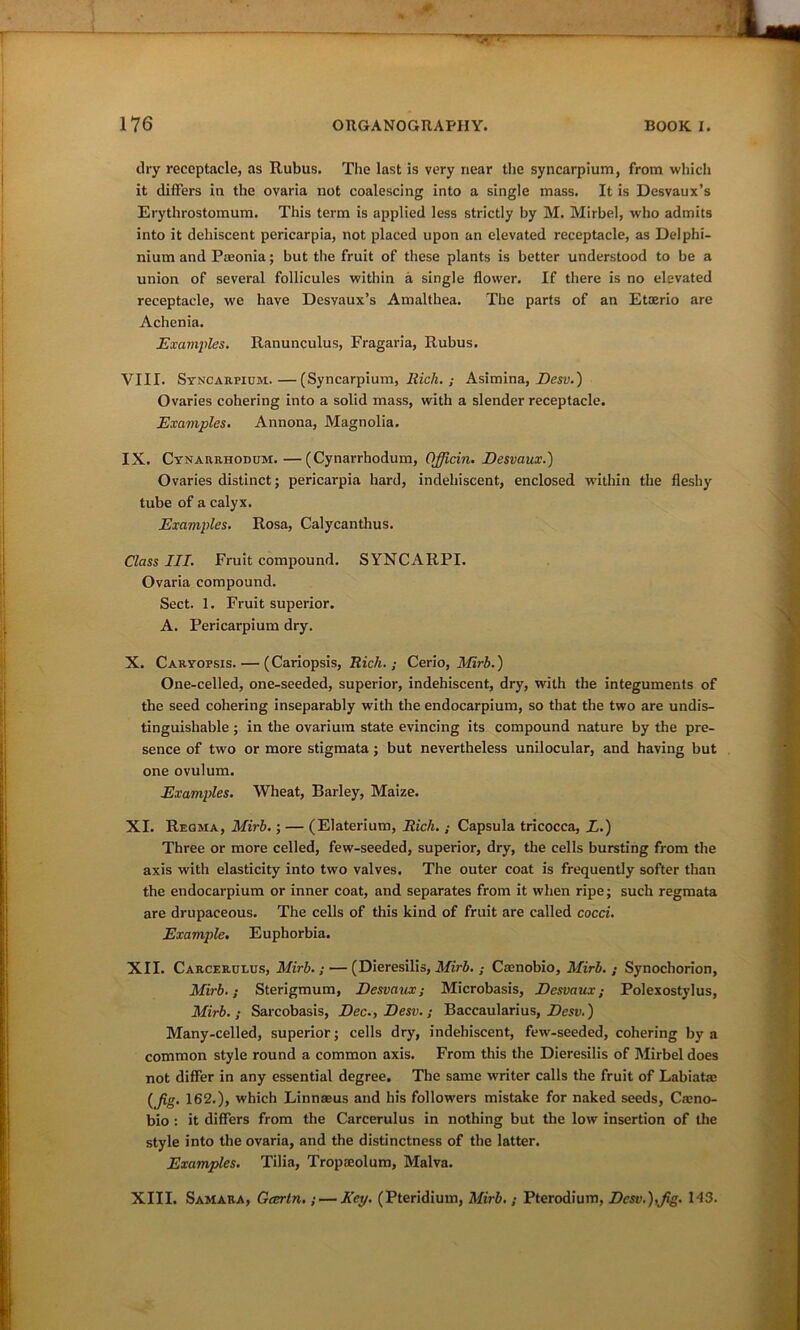 dry receptacle, as Rubus. The last is very near the syncarpium, from which it differs iti the ovaria not coalescing into a single mass. It is Desvaux’s Erythrostomum. This term is applied less strictly by M. Mirbe.l, who admits into it dehiscent pericarpia, not placed upon an elevated receptacle, as Delphi- nium and Paeonia; but the fruit of these plants is better understood to be a union of several follicules within a single flower. If there is no elevated receptacle, we have Desvaux’s Amalthea. The parts of an Etoerio are Achenia. Examples. Ranunculus, Fragaria, Rubus. VIII. Syncarpium.—(Syncarpium, Rich.; Asimina, Desv.) Ovaries cohering into a solid mass, with a slender receptacle. Examples. Annona, Magnolia. IX. Cynarrhodum. —(Cynarrhodum, OJjicin. Desvaux.) Ovaries distinct; pericarpia hard, indehiscent, enclosed within the fleshy tube of a calyx. Examples. Rosa, Calycanthus. Class III. Fruit compound. SYNCARPI. Ovaria compound. Sect. 1. Fruit superior. A. Pericarpium dry. X. Caryopsis. — (Cariopsis, Rich.; Cerio, Mirb.) One-celled, one-seeded, superior, indehiscent, dry, with the integuments of the seed cohering inseparably with the endocarpium, so that the two are undis- tinguisliable ; in the ovarium state evincing its compound nature by the pre- sence of two or more stigmata; but nevertheless unilocular, and having but one ovulum. Examples. Wheat, Barley, Maize. XI. Regma, Mirb.; — (Elaterium, Rich. ; Capsula tricocca, L.) Three or more celled, few-seeded, superior, dry, the cells bursting from the axis with elasticity into two valves. The outer coat is frequently softer than the endocarpium or inner coat, and separates from it when ripe; such regmata are drupaceous. The cells of this kind of fruit are called cocci. Example. Euphorbia. XII. Carcerulus, Mirb.; — (Dieresilis, Mirb. ; Caenobio, Mirb. ; Synochorion, Mirb.; Sterigmum, Desvaux; Microbasis, Desvaux; Polexostylus, Mirb.; Sarcobasis, Dec., Desv.; Baecaularius, Desv.) Many-celled, superior; cells dry, indehiscent, few-seeded, cohering by a common style round a common axis. From this the Dieresilis of Mirbeldoes not differ in any essential degree. The same writer calls the fruit of Labiataj (Jig. 162.), which Linnaeus and his followers mistake for naked seeds, Caeno- bio : it differs from the Carcerulus in nothing but the low insertion of the style into the ovaria, and the distinctness of the latter. Examples. Tilia, Tropaeolum, Malva. XIII. Samara, Gaertn.;— Key. (Pteridium, Mirb.; Pterodium, Desv.),Jig. M3.