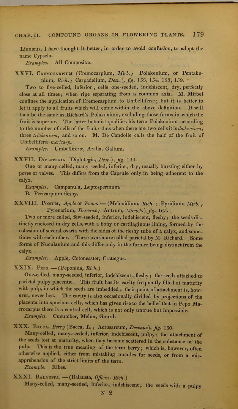 Linnreus, I have thought it better, in order to avoid confusion, to adopt the name Cypsela. Examples. All Composite. XXVI. Cremocarpium (Cremocarpium, Mirb.; Polakenium, or Pentake- nium, Rich.; Carpadelium, Desv.), Jig. 153, 154. 158, 159. Two to five-celled, inferior; cells one-seeded, indehiscent, dry, perfectly close at all times; when ripe separating from a common axis. M. Mirbel confines the application of Cremocarpium to Umbelliferae; but it is better to let it apply to all fruits which will come within the above definition. It will then be the same as Richard’s Polakenium, excluding those forms in which the fruit is superior. The latter botanist qualifies his term Polakenium according to the number of cells of the fruit: thus when there are two cells it is diakenium, three tria/cenium, and so on. M. De Candolle calls the half of the fruit of Umbelliferae mericarp. Examples. Umbelliferae, Aralia, Galium. XXVII. Diplotegia (Diplotegia, Desv.), Jig. 144. One or many-celled, many-seeded, inferior, dry, usually bursting either by pores or valves. This differs from the Capsule only in being adherent to the calyx. Examples. Campanula, Leptospermum. B. Pericarpium fleshy. XXVIII. Pomum, Apple or Pome. — (Melonidium, Rich. ; Pyridium, Mirb. ; Pyrenarium, Desvaux; Antrum, Mcench.) Jig. 165. Two or more celled, few-seeded, inferior, indehiscent, fleshy; the seeds dis- tinctly enclosed in dry cells, with a bony or cartilaginous lining, formed by the cohesion of several ovaria with the sides of the fleshy tube of a calyx, and some- times with each other. These ovaria are called parietal by M. Richard. Some forms of Nuculanium and this differ only in the former being distinct from the calyx. . Examples. Apple, Cotoneaster, Crataegus. XXIX. Pepo.—(Peponida, Rich.) One-celled, many-seeded, inferior, indehiscent, fleshy ; the seeds attached to parietal pulpy placenta;. This fruit has its cavity frequently filled at maturity with pulp, in which the seeds are imbedded ; their point of attachment is, how- ever, never lost. The cavity is also occasionally divided by projections of the placenta into spurious cells, which has given rise to the belief that in Pepo Ma- crocarpus there is a central cell, which is not only untrue but impossible. Examples. Cucumber, Melon, Gourd. XXX. Bacca, Berry (Bacca, L.; Acrosarcum, Desvaux), Jig. 160. Many-celled, many-seeded, inferior, indehiscent, pulpy; the attachment of the seeds lost at maturity, when they become scattered in the substance of the pulp. This is the true meaning of the term berry; which is, however, often otherwise applied, either from mistaking nucules for seeds, or from a mis- apprehension of the strict limits of the term. Example. Ribes. XXXI. Balausta.— (Balausta, OJJicin. Rich.) Many-celled, many-seeded, inferior, indehiscent; the seeds with a pulpy N 2