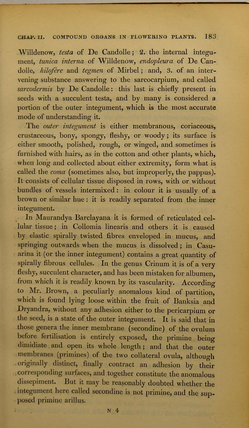 Willdenow, testa of De Candolle; 2. the internal integu- ment, tunica interna of Willdenow, endopleura of De Can- dolle, hilofere and tegmen of Mirbel; and, 3. of an inter- vening substance answering to the sarcocarpium, and called sarcodermis by De Candolle: this last is chiefly present in seeds with a succulent testa, and by many is considered a portion of the outer integument, which is the most accurate mode of understanding it. The outer integument is either membranous, coriaceous, crustaceous, bony, spongy, fleshy, or woody; its surface is either smooth, polished, rough, or winged, and sometimes is furnished with hairs, as in the cotton and other plants, which, when long and collected about either extremity, form what is called the coma (sometimes also, but improperly, the pappus). It consists of cellular tissue disposed in rows, with or without bundles of vessels intermixed : in colour it is usually of a brown or similar hue: it is readily separated from the inner integument. In Maurandya Barclayana it is formed of reticulated cel- lular tissue; in Collomia linearis and others it is caused by elastic spirally twisted fibres enveloped in mucus, and springing outwards when the mucus is dissolved; in Casu- arina it (or the inner integument) contains a great quantity of spirally fibrous cellules. In the genus Crinum it is of a very fleshy, succulent character, and has been mistaken for albumen, from which it is readily known by its vascularity. According to Mr. Brown, a peculiarly anomalous kind of partition, which is found lying loose within the fruit of Banksia and Dryandra, without any adhesion either to the pericarpium or the seed, is a state of the outer integument. It is said that in those genera the inner membrane (secondine) of the ovulum before fertilisation is entirely exposed, the primine being dimidiate and open its whole length; and that the outer membranes (primines) of the two collateral ovula, although originally distinct, finally contract an adhesion by their -corresponding surfaces, and together constitute the anomalous dissepiment. But it may be reasonably doubted whether the integument here called secondine is not primine, and the sup- posed primine arillus.