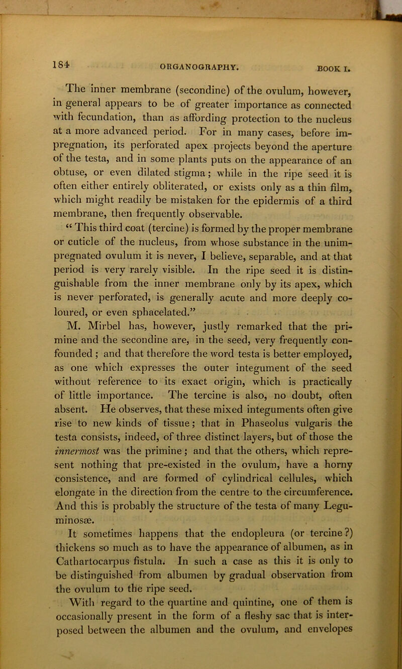 184- BOOK I. The inner membrane (secondine) of the ovulum, however, in general appears to be of greater importance as connected with fecundation, than as affording protection to the nucleus at a more advanced period. For in many cases, before im- pregnation, its perforated apex projects beyond the aperture of the testa, and in some plants puts on the appearance of an obtuse, or even dilated stigma; while in the ripe seed it is often either entirely obliterated, or exists only as a thin film, which might readily be mistaken for the epidermis of a third membrane, then frequently observable. “ This third coat (tercine) is formed by the proper membrane or cuticle of the nucleus, from w'hose substance in the unim- pregnated ovulum it is never, I believe, separable, and at that period is very rarely visible. In the ripe seed it is distin- guishable from the inner membrane only by its apex, which is never perforated, is generally acute and more deeply co- loured, or even sphacelated.” M. Mirbel has, however, justly remarked that the pri- mine and the secondine are, in the seed, very frequently con- founded ; and that therefore the word testa is better employed, as one which expresses the outer integument of the seed without reference to its exact origin, which is practically of little importance. The tercine is also, no doubt, often absent. He observes, that these mixed integuments often give rise to new kinds of tissue; that in Phaseolus vulgaris the testa consists, indeed, of three distinct layers, but of those the innermost was the primine; and that the others, which repre- sent nothing that pre-existed in the ovulum, have a horny consistence, and are formed of cylindrical cellules, which elongate in the direction from the centre to the circumference. And this is probably the structure of the testa of many Legu- minosae. It sometimes happens that the endopleura (or tercine?) thickens so much as to have the appearance of albumen, as in Cathartocarpus fistula. In such a case as this it is only to be distinguished from albumen by gradual observation from the ovulum to the ripe seed. With regard to the quartine and quintine, one of them is occasionally present in the form of a fleshy sac that is inter- posed between the albumen and the ovulum, and envelopes